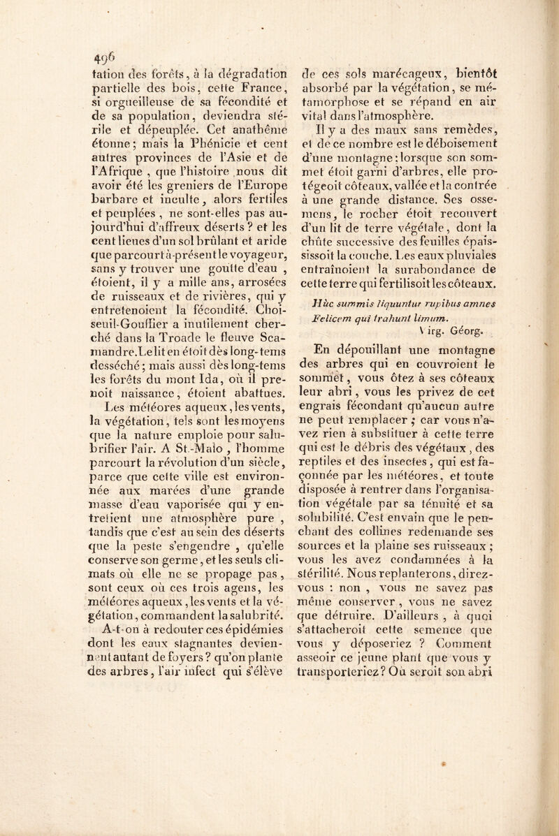 talion des forets, à la dégradation partielle des bois, cette France, si orgueilleuse de sa fécondité et de sa population, deviendra sté- rile et dépeuplée. Cet anathème étonne ; mais la Phénicie et cent autres provinces de l’Asie et de l’Afrique , que l’histoire nous dit avoir été les greniers de l’Europe barbare et inculte , alors fertiles et peuplées , ne sont-elles pas au- jourd’hui d’affreux déserts ? et les cent lieues d’un sol brûlant et aride que parcourt à-présentle voyageur, sans y trouver une goutte d’eau , étoient, il y a mille ans, arrosées de ruisseaux et de rivières, qui y entretenoient la fécondité. Choi- seuii-Gouflier a inutilement cher- ché dans la Troade le fleuve Sca- mandreXelit en étoi t dès long-tems desséché ; mais aussi dèslong-tems les forêts du mont Ida, où il pre- noit naissance, étoient abattues. Les météores aqueux, les vents, la végétation, tels sont lesmo3rens que la nature emploie pour salu- brifîer l’air. A St.-Maio , l’homme parcourt la révolution d’un siècle, parce que cette ville est environ- née aux marées d’une grande niasse d’eau vaporisée qui y en- tre lient une atmosphère pure , tandis que c’est au sein des déserts que la peste s’engendre , qu’elle conserve son germe, et les seuls cli- mats où elle ne se propage pas , sont ceux où ces trois agens, les météores aqueux, les vents et la vé- gétation, commandent la salubrité. A-t-on à redouter ces épidémies dont les eaux stagnantes devien- nent autant de foyers ? qu’on plante des arbres, l'air infect qui s’élève de ces sols marécageux, bientôt absorbé par la végétation, se mé- tamorphose et se répand en air vital dans l’atmosphère. U y a d es maux sans remèdes, et de ce nombre est le déboisement d’une montagne‘.lorsque son som- met étoit garni d’arbres, elle pro- tégeoit coteaux, vallée et la contrée à une grande distance. Ses osse- mens, le rocher etoit recouvert d’un lit de terre végétale, dont la chiite successive des feuilles épais- sissoit la couche. Les eaux pluviales entraînoient la surabondance de cette terre qui fertilisoit les coteaux. Hùc summis Uquuntur rupibus amnes Felicem qui irahunt limum. V irg. Gêorg. En dépouillant une montagne des arbres qui en couvroient le sommet, vous ôtez à ses coteaux leur abri, vous les privez de cet engrais fécondant qu’aucun autre ne peut remplacer ; car vous n’a- vez rien à substituer à cette terre qui est le débris des végétaux , des reptiles et des insectes, qui est fa- çonnée par les météores, et toute disposée à rentrer dans l’organisa- tion végétale par sa ténuité et sa solubilité. C’est envain que le pen- chant des collines redemande ses sources et la plaine ses ruisseaux ; vous les avez condamnées à la stérilité. Nous replanterons, direz- vous : non , vous ne savez pas même conserver , vous ne savez que détruire. D’ailleurs , à quoi s’attacberoit cette semence que vous y déposeriez ? Comment asseoir ce jeune plant que vous y transporteriez? Ou seroit son abri