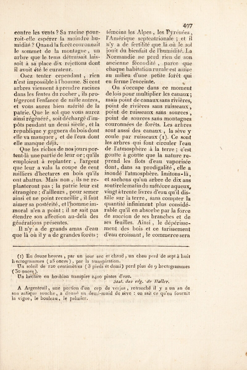 contre les vents ? Sa racine pour- roit-elle espérer la moindre hu- midité ? Quand la forêt couronnait le sommet de îa montagne , un arbre que le teins détruisait lais- soit à sa place dix rejetions dont il avoit été le curateur. Osez tenter cependant , rien n’est impossible à l'homme. Si cent arbres viennent à prendre racines dans les fentes du rocher , ils pro- tégeront l’enfance de mille autres, et vous aurez bien mérité de la patrie. Que le sol que vous aurez ainsi régénéré, soit déchargé d’im- pôts pendant un demi siècle, et la republique y gagnera du bois dont elle va manquer , et de l’eau dont elle manque déjà. Que les riches de nos jours por- tent-là une partie de leur or ; qu’ils emploient à replanter , l’argent que leur a valu la coupe de cent milliers d’hectares en bois qu’ils ont abattus. Mais non , ils ne re- planteront pas ; la patrie leur est étrangère ; d’ailleurs , pour semer ainsi et ne point recueillir , il faut aimer sa postérité, et l’homme im- moral n’en a point ; il ne sait pas étendre son affection au-delà des générations présentes. Il n’y a de grands amas d’eau que là où il y a de grandes forêts ; 497 témoins les Alpes , les Pyrénées 5 F Amérique septentrionale ; et il n’y a de fertilité que là où le sol jouit du bienfait de l’humidité. La Normandie ne perd rien de son ancienne fécondité , parce que chaque habitation rurale est assise au milieu d’une petite forêt qui en ferme l’enceinte. On s’occupe dans ce moment de lois pour multiplier les canaux; mais point de canaux sans rivières, point de rivières sans ruisseaux, point de ruisseaux sans sources , point de sources sans montagnes couronnées de forêts. Les arbres sont aussi des canaux , la sève y coule par ruisseaux (i). Ce sont les arbres qui font circuler l’eau de l’atmosphère à la terre ; c’est goutte à goutte que la nature re- prend les flots d’eau vaporisée dont, dans sa prodigalité , elle a inondé l’atmosphère. Imitons-là, et sachons qu’un arbre de dix ans soutire le matin du météore aqueux* vingt à trente livres d’eau qu’il dis- tille sur la terre, sans compter la quantité infiniment plus considé- rable qu’il en absorbe par la force de succion de ses branches et de ses feuilles. Ainsi , le dépérisse- ment des bois et ce tarissement d’eau croissant, le commerce sera (i) En douze heures , par un jour sec et chaud ? un chou perd de sept à huit hectogrammes (2!) onces), par )a transpiration. Un soleil de 120 centimètres ( 3 pieds èt demi) perd plus de 9 hectogrammes (3o onces). Un hectare en houblon transpire 2400 pintes d’eau. Stat. des vêg, de Haller. A Argenteuil, une portion d’on cep de verjus, retranché il y a un an de son antique souche, a donné un demi-muid de sève : on sait ce qu’eu fourmi la vigne, le bouleau, le palmier» t