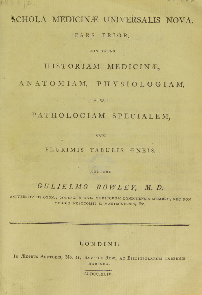 T’ SCHOLA MEDICINA UNIVERSALIS NOVA. PARS PRIOR, CONTINENS HISTORIAM MEDICINA, ANATOMIAM, PHYSIOLOGIAM, I ’ ^ AT(iyE PATHOLOGIAM SPECIALEM, CUM PLURIMIS TABULIS iENEIS. $ AUCTORE I GULIELMO ROWLEY, M. D. UNIVERSITATIS OXON.; COLLEG. REGAL. MEDICORUM LONDINENSIS MEMBRO, NEC NON MEDICO NOSOCOMII S. MARIBONENSIS, &C. L O N D I N I: In ^Edibus Auctoris, No. 21, Saville Row, ac Bibliopolarum tabernis HABENDA. m.dcc.xciv.