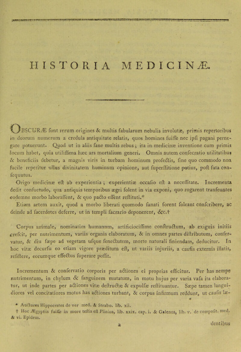 9 HISTORIA MEDICINA. fimt rerum origines & multis fabularum nebulis involuta, primis repertoribus in deorum numerum a credula antiquitate relatis, quos homines fuilFe nec ipfi pagani perne^ gare potuerunt. Quod ut in aliis fame multis rebus; ita in medicinas inventione cum primis locum habet, quia utiliflima hasc ars mortalium generi. Omnis autem confecratio utilitatibus & beneficiis debetur, a magnis viris in turbam hominum profe6lis, fine quo commodo non facile reperitur ullus divinitatem hominum opinione, aut fuperftitione potius, poft fata con- fequutus. Origo medicinae efl ab experientia ; experientiae occafio efl a neceflitate. Incrementa dedit confuetudo, qua antiquis temporibus aegri folent In via exponi, quo rogarent tranfeuntes eodemne morbo laborafient, & quo padlo eflent reftituti.* Eliam artem auxit, quod a morbo liberati quomodo fanatl forent foleant conferibere, ac deinde ad facerdotes deferre, ut in templi facrario deporrerent, <Scc.t Corpus animale, nominatim humanam, artificiociflime confiruftum, ab exiguis initiis crefeit, per nutrimentum, variis organis elaboratum, & in omnes partes diftributum, confer- vatur, & diu faepe ad vegetam ufque fene£lutem, morte naturali finiendam, deducitur. In hoc vitae decurfu eo etiam vigore praeditum eft, ut variis injuriis, a caulis externis illatis, refiftere, eorumque effedlus fuperare pollit. Incrementum & confervalio corporis per adliones ei proprias efficitur. Per has nempe nutrimentum, in chylum Sc fanguinem mutatum, in motu hujus per varia vafa ita elabora- tur, ut inde partes per adiones vitae deftrudae & expulfae refiituantur. Saepe tamen langui- diores vel concitatiores motus has adiones turbant, & corpus infirmum reddunt, ut caufis Ia:- • Auflorcs Hippocrates de ver mcd. & Strabo, lib, xli. t Hoc Atgyptiis fuilli; in more teftis eft Plinius, lib. xxix. cap. i. & Galenus, lib, v. de compofit, med. & vi. Epidem. o dentibus