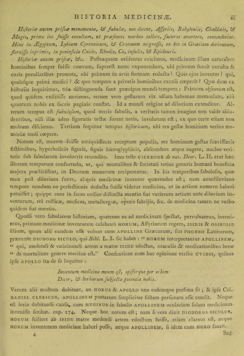 m TUfiortiv atitem prlfca monumenta, & fabula, nos docent, AJfyrits, Babyloniis, Chaldais, Id Magis, primo ita fuijje excultam, ut prcefenies morbos tollere, futuros avertere, contenderint. Hinc in JEgyptum, Lybiam Cyrenaicum, id Crotonem migrafe, ex his in Graciam derivatam, fioruijje inprimis, in peninfula Cnido, Rhodio, Co, infulis, id Epidauri. Hiforia autem prijea, idc. Pofteaquam evidenter evicimus, medicinam illam naturalem hominibus femper fuilTe coaevam, fupereft nunc exponendum, ubi primum fuerit exculta h curis peculiaribus promota, ubi primum in artis formam redadla ? Quis ejus inventor ? qui, qiialefque primi medici ? & quo tempore a privatis hominibus excoli coeperit ? Qiue dum ex hiftoriis inquirimus, tria- diftinguenda funt prxeipua mundi tempora : Primum obfcurum eft, quod quidem exftitiiTe novimus, rerum vero geftarum vix ullam habemus memoriam, niit quantum nobis ex facris paginis conftat. Id a mundi origine ad diluvium extenditur. Al- terum tempus eft fabulofum, quod meris fabulis, a veritatis tamen imagine non valde ablu- dentibus, nifi illae adeo figuratis tecftae forent notis, involutum eft ; ex quo certe etiam non multum difeimus. Tertium fequitur tempus hifloricum, ubi res geftze hominum verius me- moriae tradi coepere. Isotum eft, morem -fuifle antiquiftimis receptum populis, res hominum geftas fuavlflimis fiftionibus, hyperbolicis figuris, fignis hieroglyphicis, abfeondere atque augere, nucleo veri- tatis fub fabularum involucris recondito. Imo tefte cicerone de nat, Deor. L. II. erat haec illorum temporum confuetudo, ut, qui mortalibus & focietati totius generis humani beneficia majora praefiitilfent, in Deorum numerum reciperentur. In his temporibus fabulofis, quae mox poft diluvium fuere, aliquis medicinae inventor quaerendus eft; nam antediluviano tempore nondum eo perfediionis deduda fuifie videtur medicina, ut in artium numero haberi poiuiftet; quippe cum in facro codice diftindta mentio fiat variarum artium ante diluvium in- ventarum, rei rufties, mufices, metallurgiae, operis fabrilis, Scc. de medicina tamen ne verbo quidem fiat mentio,. Quodfi vero fabularem hlftoriam, quatenus ea ad medicinam fpedlat, pervmlvamus, inveni- mus, primum medicinae inventorem celebrari horum, AflTyriorum regem, isinis & Osiridis filium, quem alii eundem efie volunt cum apolline Graecorum, feu phoebo Latinorum, praeeunte diodoro sigulo, qui Bibi. L. I. fic habet: “ horum interpretantur Apollinem, qui, medendi & vaticinandi- artem a matre isiDE edodlus, oraculis Sz medicationibus bene “ de mortalium genere meritus eft.” Confentiunt cum hac opinione verfus oviDii^ quibus ipfe APOLLO ita de fe loquitur : Inventum medicina meum ef, opifer que per orbem > Dicor,. id herbarum fubjefla .potentia nobis. Verum alii multum dubitant, an horus & apollo una eademque perfona fit; & ipfe Cei. daniel clericus, APOLLINEM poetarum fimpliciter fi£tam perfonam efle condit. Neque eft levis dubitandi caufa, cum hyginus in fabulis apollinem oculariam folum niediciuani' invenilfe feribat. cap. 274. Neque hoc notum eft; nam fi vera dixit diodorus siculus, horum fcilicet ab iside matre medendi artem cdodum fuifie,. etiam clarum eft, neque HORUM inventorem medicina; haberi polle, neque apollinem, fi idem cum horo fuerit. A Sed
