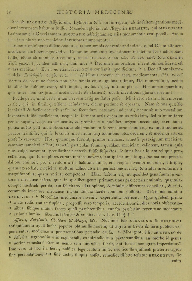 Sed & BACCHUM Anyriorum, Lybiorum & Indorum regem, ab iis faltem gentibus medi- cincE inventorem habitum fuiffe ; & eandem gloriam ab ^gyptiis hermeti, qui mercurius Latinorum ; a Graecis autem ^sculapio adferiptam cx aliis monumentis erui potefl. Atque adeo jam plures uno medicinse inventores numerarentur. In tanta opinionum dilTenfione in eo tamen omnis convenit antiquitas, quod Deum aliquem medicina; audorem -agnoverit. Communi confenfu inventionem medicinae Deo adferiptam fuiffe, idque ab omnibus receptum, refert Hippocrates libr. de vet. mcd. & cicero in Tufe. qiieej}. 1. 3. iiiem adfrmat, dum ait: ‘‘ Deorum immortalium inventioni confecrata ed “ ars medica.” Et in eo etiam facer textus confentit, quo dicitur : “ a Deo eft omnis me- “ dela, EccJefiafiic. c. 38. v. 2.” ‘‘Aliillimus creavit de terra medicamenta, ibld. v.-4.” Verum de eo nunc fermo non efl:; omnia enim, quibus fruimur, Dei munera funt, neque id ullus in dubium vocat, nili impius, nullus negat, nifi infipiens. Hic autem quaeritur, quis inter homines primus medendi arte ita claruerit, ut illi inventionis gloria debeatur? Facile patet, nihil certi in tanta rerum caligine datui poife. Mihi vero etiam rifum movent critici, qui, in fimili quredione defudantes, oleum perdunt & operam. Nam & tota quaedio inanis ed & facile occurrit rede ac fecundum naturam indicanti, neque ab uno mortalium inventam fuiffe medicinam, neque in formam artis opera unius redaclam, fed primum inter gentes vagam, vagis experimentis, & promifeue a quolibet, urgente neceditate, exercitam ; podea au£lo pod multiplices cafus obfervationum & remediorum numero, ex multitudine ad paucos tranfiiffe, qui fe levandis mortalium aegritudinibus totos dederent, & medendi arti ex profelfo vacarent. Hos, quicunque fuerint, primos medicos, tametfi perexiguum medicina; campum amplexi edent, tametd particulas folum quafdam medicina; callerent, tamen quia plus vulgo noverant, peculiariter a ceteris fuiffe fufpedos, & inter hos aliquem reliquis prae- cellentem, qui forte plures curare morbos noverat, aut qui primus in quaque natione pra; fo- dalibus eminuit, pro inventore artis habitum fuide, eld reipfa inventor non edet, etd ipfa, quam exercebat, medicina multum adhuc ab artis perfectione abedet, & titulus inventoris illi magnificentius, quam verius, competeret. Hinc fadum ed, ut quaelibet gens fuum inven- torem medicinae ja<Slet, quia in qualibet gente primum unus pra; ceteris eminuit, quantula- cunque medendi peritia, aut felicitate. Ita opinor, & fabula; differentes conciliari, & criti- corum de inventore mediciiiae inania dididia facile componi poffunt. Reitidime omnino eaglivius; “ Neceditas medicinam invenit, experientia perfecit. Qua; quidem prima aetate rudis erat ac dupida ; progreffu vero temporis, accedentibus in dies novis obfervatio- nibus, fiblque mutuo facem quafi praeferentibus, cundla praefertim regente ac moderante rationis lumine, liberalis fadla ed & erudita. Lib, I. c. II. §. I JJJyrViii Babylotiiis, Chaldceis tff JVfagis^ tsfe. Novimus fide strabonis $c herodoti antiquidimum apud hofce populos obtinuiffe morem, ut xgroti in triviis & foris publicis ex- ponerentur, medicinae a praetereuntibus petend.x caufa. “ Mos genti illi, ait strabo de “ Affyriis, aegrotos in viis exponendi, exquirendique a praetereuntibus, an morbo id genus norint remedia ? Etenim nemo tam improbus fuerit, qui fciens non grate impertiatur.” Imo vero ut hoc iia fieret, publica lege cautum fuide, nec liciiidc ejufmodi praeterire xgros fine percontatione, aut fine didlo, fi quis no/Tet, remedio, diferte tedatur herodotus, fic emm