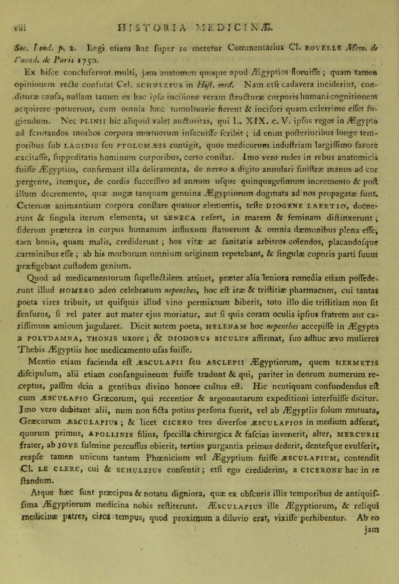 T9nd, 1. Lcgt diam Iiac fuper rc meretur Commentarius Cl. rovElle ATtm, de Vacad, (k Paris »750. Ek hlfce conclufernnt multi, ji«Tt an-atomen quoque upucl /Egyptios florurflc ; quam tamen opinionem re£tc,confutat Ce!. scHULzrus in Hiji. mtd. Nam etfi cadavera inciderint, con- .diturae caufa, nullam tamen ex hac ipfa incilione veram ftrucfuras corporis humani cognitioiien^ acquirere-'potuerirnt, cum omnia hrec tumultuarie fierent & incifori quam celerrime ellet fu- giendum. Nec PLINII hic aliquid valet auAoritas, qui L. XIX. c. V. ipfos reges in i9£gypto ad fcrutandos morbos corpora mortuorum infecuiiTe fcribit ; id enim pofterioribus longe tem- poribus fub LAGirns feu ptolom-«'1S contigit, quos medicorum induftriam largiffimo favore .cxcitaflTe, fuppeditatis hominum corporibus, certo confiat. Imo vero rudes in rebus anatomicis fuiffe iEgyptios, confirmant Hia deliramenta, de nerVo a digito annulari finiftrae manus ad cor pergente, itemque, de cordis fuccefiivo ad annum ufque quinquagefimum incremento & pofi; illum decremento, quae .migaa tanquam genuina j^gyptiorum dogmata ad nos propagatae funt. Ceterum animantium corpora conftare quatuor elementis, tefte Diogene laertio, docue- runt & fingula iterum elementa, ut &ENECA refert, ,in marem & feminam diffinxerunt ; 'fiderum prxterea in corpus humanum influxum ftatuerunt & omnia daemonibus plena efle, «tacn bonis, quam malis, crediderunt ; hos vitae ac fanitatis arbitros colendos, placandofque .carminibus efle ; ab his morborum omnium originem repetebant, & iingube cqporrs parti fuum prxfigebantxufiodem genium. Quod ad medicamentorum fupelledilem attinet, praeter alia leniora remedia etiam poflede. junt illud HOMERO adeo celebratum nepenthes^ hoc eft irae & triftitiae pharmacum, cui tantaS poeta vires tribuit, ut qulfquis iJlud vino permixtum .biberit, toto illo die trifiitiam non fit fenfurus, fi vel pater aut mater ejus moriatur, aut fi qtiis coram oculis ipfiui fratrem aut ca- riflimum amicum jiUguJaret. Dicit autem poeta, helenam hoc nepenihes accepiflTe in iEgypto a POLYDAMNA, THON.js uxorc j & DIODORUS SICULUS affirmat, fuo adhuc aevo mulieres Thebis iEgyptiis hoc medicamento ufas fuiffe. Mentio etiam facienda eft aesgulapii feu asclepii' iEgyptiorum, quem hermetis difcipulum, alii etiam confanguineum fuiffe tradunt & qui, pariter in deorum numerum re- ceptus, paffim dein a gentibus divino honore cultus eft. Hic neutiquam confundendus efl cum ^scuLAPio Graecorum, qui recentior &c argonautarum expeditioni interfuiffe dicitur, Jmo vero dubitant alii, num non fiila potius perfona fuerit, vel ab yEgyptiis folum mutuata, Graecorum .ssculapius ; & licet cicero tres diverfos aesculapios in medium adferat, <juorum primus, Apollinis filius, fpecilla chirurgica & fafeias invenerit, alter, mercurii frater, ab jove fulmine percuffus obierit, tertius purgantia primus dederit, dentefque evulferit, reapfe tamen unicum tantum Phoenicium vel iEgyptium fuiffe .«scul.apium, contendit CI. LE CLERC, cui & SCHULZIU8 confcntlt; etfi ego crediderim, a cicerone hac in re flandum. Atque haec funt praecipua & notatu digniora, quae ex obfcuris illis temporibus dc antiquif- fima iEgyptiorum medicina nobis reftiterunt. jEsculapius ille j^gyptiorum, & reliqui medicina patres, circa >tcmpus, quod proxiqiura a diluvio erat, vixiffe perhibentur. Ab co jam