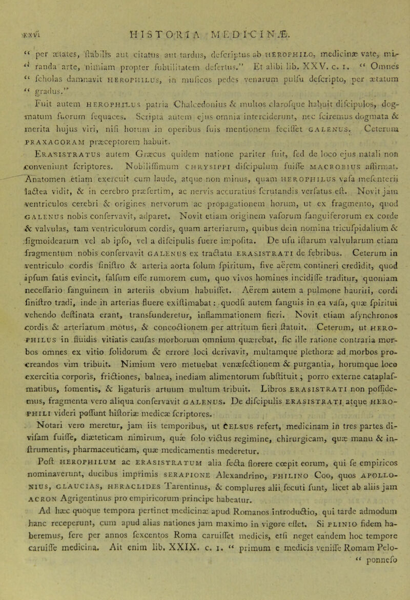 “ per aetates, ftabilfs aut citaMis aut tardus, clcfcriptus ab herophilo, medicitiae vate, ml- randa arte, niilrlain propter fubtilitatem defcrtiis.” Et alibi lib. XXV. c. i. “ Oiunes “ fcholas damnavit herophiuus, in nnificos pedes venarum pulfu deferipto, per retatum “ trradus.”’ Fuit autem HEKOPHn.us patria Chalcedoiiiiis A multos ciarofque habuit difcipulos, dog- matum fucrum fequaces. Scripta autem ejus omnia interciderunt, nec feiremus dogmata & merita hujus viri, nifi horum in operibus fuis mentionem fccillet galenus. Ceterum PRAXACORAM pracccptorem habuit. Era‘si5tratus autem Graecus quidem natione pariter Ailf, fed dc loco ejus natali non conveniunt feriptores. Nobiliflimum Chrysippi difcipulum fuilTc macrob!U.s aftirmat. Anatomen etiam exercuit cum laude, atque non minus, quam herophilus vafa incfcntcrii ladtea vidit, & in cerebro praefertim, ac nervis accuratius ferutandis verfatus cft. Novit jam ventriculos cerebri & origines nervorum ac propagationem horum, ut ex fragmento, quod LEXUS nobis confervavit, adparet. Novit etiam originem vaforum fanguiferorum ex corde & valvulas, tam ventriculorum cordis, quam arteriarum, quibus dein nomina tricufpidalium & figmoidearum vel ab ipfo, vel a difcipulis fuere irrpofita. De ufu iftarum valvularum etiam fragmentum nobis confervavit galenus ex traftatii erasistrati de febribus. Ceterum in ventriculo cordis finiflro & arteria aorta folum fpirilum, five aerem contineri credidit, quod ipfum falis evincit, falfum effe rumorem eum, quo vivos homines incidifle traditur, quoniam neceflario fanguinem in arteriis obvium habuiifet. Aerem autem a pulmone hauriii, cordi fmiftro tradi, inde in arterias fluere exiftimabat: quodfi autem fanguis in ea vafa, quie fpiritui vehendo deftinata erant, transfunderetur, inflammationem fieri. Novit etiam afynchronos cordis arteriarum motus, & concodlionem per attritum fieri ftatuit. Ceterum, ut hero- PHILUS in fluidis vitiatis caufas morborum omnium quaerebat, fic ille ratione contraria mor- bos omnes ex vitio folidorum & errore loci derivavit, multamque picthorae ad morbos pro- creandos vim tribuit. Nimium vero metuebat venaefeftionem &c purgantia, horumque loco exercitia corporis, fridliones, balnea, inediam alimentorum fubftituit; porro externe cataplaf- raatibus, fomentis, & ligaturis artuum multum tribuit. Libros erasistrati non pofljde- mus, fragmenta vero aliqua confervavit .gaeenus. De difcipulis erasistrati, a^ue hero- PHILI videri poffunt hiftoriae medicae feriptores. Notari vero meretur, jam iis temporibus, ut Celsus refert, medicinam in tres partes di- vifam fuifle, diaeteticam nimirum, qux folo vi<5lus regimine, chirurgicam, quae manu & in- ftrumentis, pharmaceuticam, quae medicamentis mederetur. Pofl HEROPHiLUM ac ERAsiSTRATUM alia fc£la florere coepit eorum, qui fe empiricos nominaverunt, ducibus imprimis serapione Alexandrino, philino Coo, quos Apollo- nius, GLAUCiAS, HERACLIDES larentinus, Se complures alii,fecuti funt, licet ab aliis jam ACRON Agrigentinus pro empiricorum principe habeatur. Ad haec quoque tempora pertinet mcdicinx apud Romanos IntrodinElio, qui tarde admodum hanc receperunt, cum apud alias nationes jam maximo in vigore eflet. Si plinio fidem ha- beremus, fere per annos fcxcentos Roma caruiffet medicis, ctfl neget eandem hoc tempore caruifle medicina. Ait enim lib, XXIX. c. i. primum e medicis veniiTc Romam Pelo- ponnefo