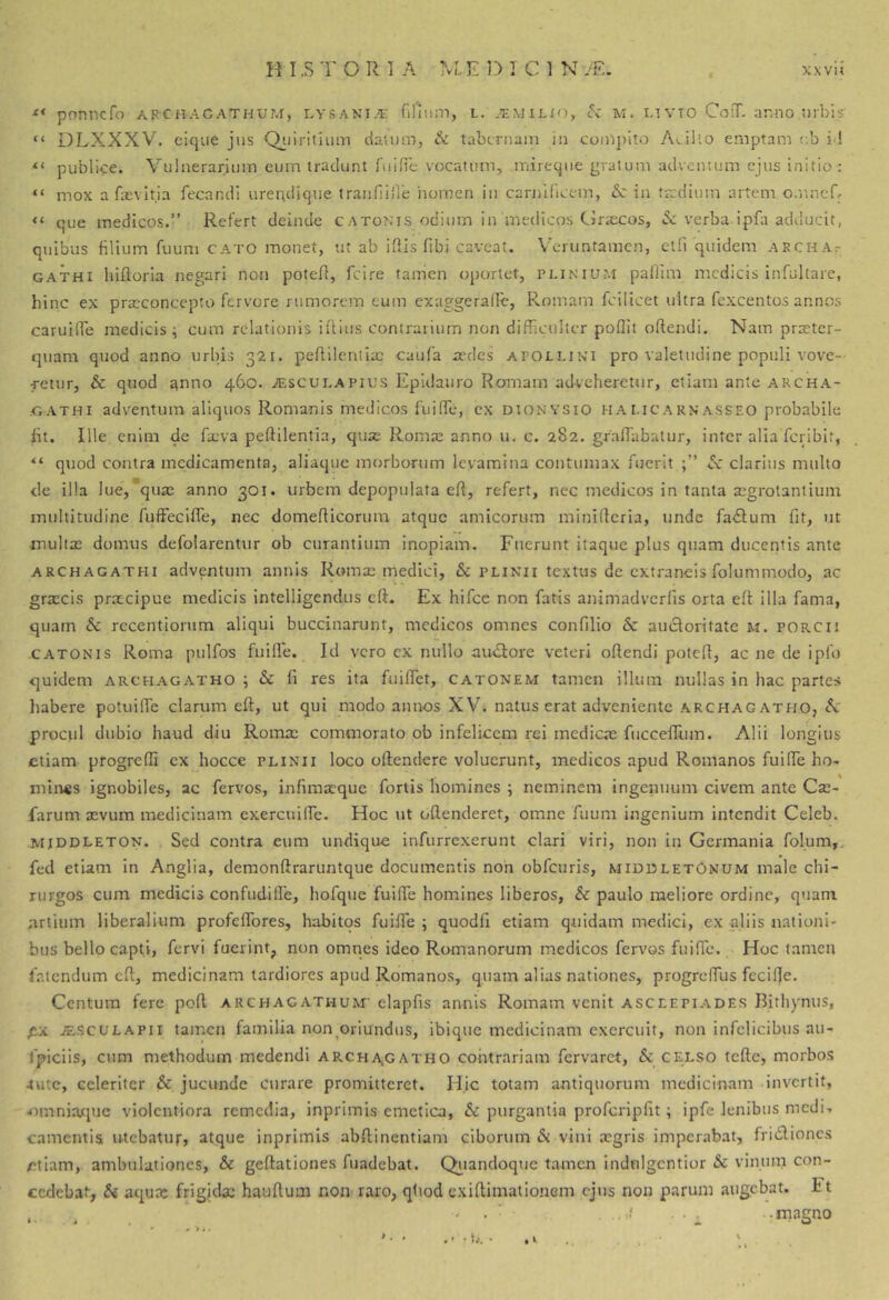 pnnncfo archacathum, lvsania: filinm, l. .-'emiljo, cV u. iavto CoiT. ar.no urbis' “ DLXXXV, eiqiie jus Qiiirituim datum, Si tabernam in compito A>..illo emptam <;b id publice. Vulnerarium eum tradunt fuiOe vocatum, mireque gratum adventum ejus initio : “ mox a fasvitja fecandi urerulique tranfiiiie nomen in cariiifict-m, &: in tjcdium artem o.nneR “ que medicos.” Refert deinde catonis odium in medicos Clrscos, & verba ipfa adducit, quibus filium fuuni cato monet, ut ab iflis fibi caveat. Veruntamen, etfi quidem archat gathi hiftoria negari non potefl, fcire fairien oj)orlet, plinmum pallim medicis infultare, hinc ex praeconcepto fervore rumorem eum cxaggeralle, Romam fcilicet ultra fexcentos annos caruilTe medicis; cum relationis iftius contrarium non difficulter poflit oftendi. Nam praeter- quam quod anno urbis 321. peffilenlia: caufa redes apollini pro valetudine populi vove- retur, & quod ^nno 460. .^scui.Apius Epidauro Romam adveheretur, etiam ante archa- .GATHi adventum aliquos Romanis medicos fuiffie, ex dionysio h a MC a rn’asseo probabile ht. Ille enim de faeva peftilentia, quje Roma; anno u. c. 282. graffiabalur, inter alia feribit, “ quod contra medicamenta, aliaquc morborum levamina contumax fuerit .5c clarius multo de illa lue,*quas anno 301. urbem depopulata eft, refert, nec medicos in tanta segrotantiuin multitudine fuffeclffie, nec domeflicorum atque amicorum minifferia, unde fa<Sfum fit, ut multa; domus defolarentur ob curantium inopiam. Fuerunt itaque plus quam ducentis ante archagathi adventum annis Romae medici, & plinii textus de extraneis folummodo, ac graecis praecipue medicis intelligendus cft. Ex hifcc non fatis animadverfis orta cft illa fama, quam & recentionim aliqui buccinarunt, medicos omnes confilio & aucloritatc m. porcii CATONIS Roma pulfos fuilfe. Id vero cx nullo au^Rore veteri oftendi poteff, ac ne de ipfo quidem archagatho ; & li res ita fuiffiet, catonem tamen illum nullas in hac partes habere potuilTc clarum eft, ut qui modo annos XV. natus erat adveniente archagatho, tV prociil dubio haud diu Roma; commorato ob infelicem rei medica; fuccefllim. Alii longius etiam progrefli ex hocce plinii loco oftendere voluerunt, medicos apud Romanos fuiffie ho- mines ignobiles, ac fervos, infima;que fortis homines ; neminem ingenuum civem ante Ca;- farum a;vum medicinam exercuiffie. Hoc ut offienderet, omne fuum ingenium intendit Celeb. MjDDLETON. Sed contra eum undique infurrexerunt clari viri, non in Germania foluin,. fed etiam in Anglia, demonftraruntque documentis non obfcuris, midbletOnum male chi- rurgos cum medicis confudiffie, hofque fuiffie homines liberos, & paulo meliore ordine, quam artium liberalium profeffores, habitos fuiJfe ; quodfi etiam quidam medici, cx aliis nationi- bus bello capti, fervi fuerint, non omnes ideo Romanorum medicos fervos fuiffie. Hoc tamen fatendum cft, medicinam tardiores apud Romanos, quam alias nationes, progreffius fccifle. Centum fere pofl archacathum' elapfis annis Romam venit asceepiades Bithynus, jESCulapii tamen familia non ^oriundus, ibique medicinam exercuit, non infelicibus au- fpiciis, ctim methodum medendi archa^gatho contrariam fervaret, & celso tcfte, morbos tute, celeriter & jucunde curare promitteret. Hic totam antiquorum medicinam invertit, omniajcjuc violentiora remedia, inprimis emetica, & purgantia profcripfit; ipfe lenibus medi- camentis utebatur, atque inprimis abflinentiam ciborum & vini a;gris imperabat, fridlioncs /etiam, ambulationes, & geftationes fuadebat. Qi^iandoque tamen indnlgcntior & vinum con- cedebat, Si aquDc frigida; hauflum non raro, qtiod exiflimationem ejus non parum augebat. Ft ..magno > * » . - • L. •