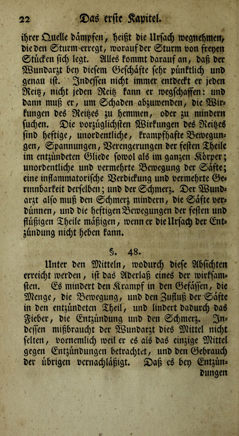 i^rer Quelle bämpfeii, ^ei§t bie Ucfad^ tDegtte^meU/ bieben ©tuem^erregt, moraufbec ©türm »on frepett ©tücfen jtc^ legt. ^Ueö fommt barauf an, ba^ bec fSunbarjt bet) btefem ©eft^dfte fe^c pünftlit^ unb genau t(i- 3nbefien ni^t immer entberft er leben 3lei^, ni^t jeben 3tei| fann er roegfi^affen: unb bann mujj er, um ©c^aben abjuroenben, bie Sßlr» fungen beö 3lei|eö ju bemmen, ober ju minbern fucben. ©ie oorjügltcbllen ?©irfungen beö f)vei|eg ftnb unorbentli^e, frampfbafte Setoegun: gen, ©pannungen, SSerengerungen ber fejlen im entjünbeten ©liebe forool alö im ganjen ^brper; unorbentlicbe unb oermebrte Bewegung ber ©dfte; eine inflammatorifcbe SSerbitfung unb permebrte ©e* rtnnbarfeit berfelbcn; unb ber ©cbmerj. Set $lBunb= arjt alfo mub ben ©^merj minbern, bie ©dfte per» bunnen, unb bie heftigen^emegungen ber fejien unb flubigen S^betle madigen, wenn er bieUrfacp ber (£nt» jbnbung nicht beben fann, §. 48. Unter ben 5S)Jitteln, tpoburcb biefe Slbficbten erteilt werben, ift bab Slberlab einel ber roirffam» jien. & minbert ben Ärampf in ben ©efdjTen, bie Sltenge, bie Bewegung, unb ben Suflub ber ©dfte in ben entjunbeten S^beil, unb linbert baburcb baö lieber, bie ©ntjunbung unb ben ©cbmerj. 3n= bejfen mibbrau^t ber ^unbarjt bieö 2)littel nicht feiten, Pornemlich weil er eö all bal einzige ÜJlittel gegen Sntjünbungen betrachtet, unb ben ©ebrau^ ber übrigen Pcrnachldbist. Sab el bep ^ntjun» bungen