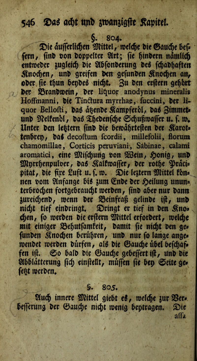 ' . . §. 804. ©tc auff€tll(5en SPittel, rotiere tie®öu^e 5ef» ftrity ftnb oon toppeltec 9(rt; fte ^tn^ern nöm(i^ enttcetei; jugletc^ tie ^&font)<rung feel f^ab^afteit Änoi^ftt/ un6 greifen &en gefunden Änoc^en on, cöer, pe t^un tep&eS ni^t. 3« *>«n etjlern geehrt ter Sran&isein^ t)er lit^uoi: anodynus mineralis HofFmanni, 6ie Tindlura myrrhae, fuecini, fcet li- quor Bellofti, diente Äampferbl, DaS 3i>w>«et« un& 9?elfenM/ ta6 25el>enf(f)e 0^u§roa(fet u. f. m* Unter Pen le|tern finö öie terod^rtefien l»er Äarot» tenörep, t»aJ decoftum fcordii, millefolü, flonim chatnomillae, Corticis peruviani, Säbinae, calatni aroniatici, eine SDtifc^ung bon ^ein/ i^onig/ un^ ÜRprröenpnloer/ tat Äalftpaffer/ Per rot^e ^rdei* pitat, Pie ftye £uft u. f. ro. ©ie (extern ÜKittel fön* nen bom Slnfange 6ij jum €nPe Per Reifung unun», - ter6roc()en fortgeProu4)ttperPen, (inp aber nur Pann jureic^enP^ menn Per S3einfra0 geitnPe ijt, unP nic^t tief einPringt, ©ringt er tief in Pen Äno* ^en, fo roerPen Pie erflem üJlittel erforPert, rcelc^c mit einiger S3e^utfamfeit, Pamit fie ni(f)t Pen ge« funPen ^noegen berdi)ren/ unP nur fo lange ange« menPet loerPen Purfen, glg Pie ®au(^e übel befc^af* fen ift. ,00 balP Pie ßJauc^e gebeffert ijl/ unP Pie abbldtterung (tcj) einlieHt, muffen (ie bep 0eite ge« fegt merPen, §/' 805. S(u(§ innere SDlittel giebt ei, roel^e jurSSer* bejferung Per ©au^e ni4)t toenig beptragen. ©ie