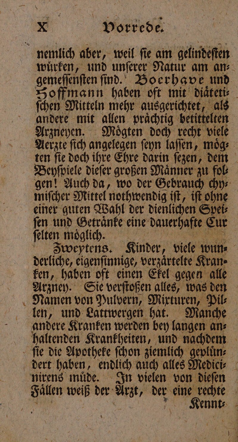 . nemlich aber, weil ſie am gelindeſten würken, und unſerer Natur am an⸗ gemeſſenſten ſind. Boerhave und Hoffmann haben oft mit diaͤteti⸗ ſchen Mitteln mehr ausgerichtet, als andere mit allen praͤchtig betittelten Arzneyen. rn doch recht viele Aerzte ſich angelegen ſeyn laſſen, moͤg⸗ ten fie doch ihre Ehre darin ſezen, dem Beyſpiele dieſer großen Maͤnner zu fol⸗ gen! Auch da, wo der Gebrauch chy⸗ miſcher Mittel nothwendig iſt, iſt ohne einer guten Wahl der dienlichen Spei⸗ ſen und Getraͤnke eine dauerhafte Eur ſelten möglich. Zweptens. Kinder, viele wine derliche, eigenſinnige, verzaͤrtelte Kran. | ken, haben oft einen Ekel gegen alle Arzney. Sie verſtoßen alles, was den Namen von Pulvern, e Pil⸗ len, und Lattwergen hat. Manche andere Kranken werden bey langen ans haltenden Krankheiten, und nachdem | ſie die Apotheke ſchon ziemlich gepluͤn⸗ dert haben, endlich auch alles Medici⸗ nirens müde. In vielen von dieſen Fallen Er der a der eine” rechte | ‚Kenne a