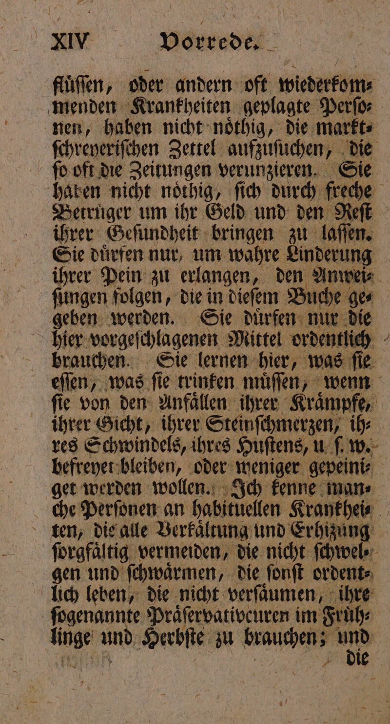 lüften, oder andern oft wider menden Krankheiten geplagte Perſo⸗ nen, haben nicht noͤthig, die markt⸗ ſchreyeriſchen Zettel aufzuſuchen, „ ug ſo oft die Zeitungen e Wie haben nicht noͤthig, ſich durch freche Betruger um ihr Geld und den Reſt ihrer Geſundheit bringen zu laſſen. Sie dürfen nur, um wahre Linderung ihrer Pein zu erlangen, den Anwei⸗ ſungen folgen, die in dieſem Buche ges geben werden. Sie duͤrfen nur die hier vorgeſchlagenen Mittel ordentlich brauchen. Sie lernen hier, was fie; eſſen, „was ſie trinken muͤſſen, wenn fie von den Anfaͤllen ihrer Krämpfe, ihrer Gicht, ihrer Steinſchmerzen, ih⸗ res Schwindels, ihres Huſtens, u ſ w. befreyet bleiben, oder weniger gepeini⸗ get werden wollen. Ich kenne man⸗ che Perſonen an habituellen Krankhei⸗ ten, die alle Berkaͤltung und Erhizung ſorgfaͤltig vermeiden, die nicht ſchwel gen und ſchwaͤrmen, die ſonſt ordent⸗ lich leben, die nicht verfäumen, ihre ſogenannte Praͤſervativeuren im Fruͤh⸗ pr and Herbſte zu brauchen; a + bie |