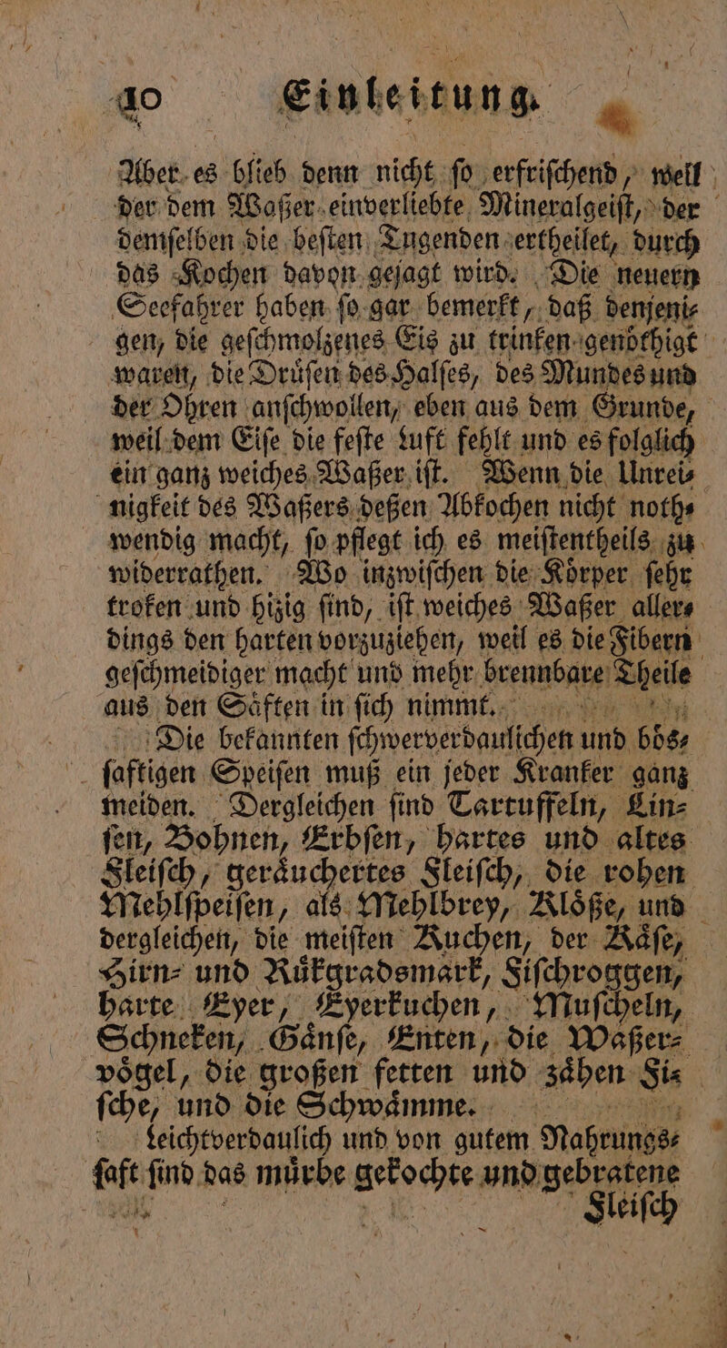 Aber es lieh denn nicht ſo erfriſchend, well der dem Woßer einverliebte Mineralgeiſt, der demſelben die beſten Tugenden ertheilet, durch das Kochen davon gejagt wird. Die neuern Seefahrer haben ſo gar bemerkt, daß denjeni⸗ gen, die geſchmolzenes Eis zu trinken genöthigt waren, die Druͤſen des Halſes, des Mundes und der Ohren anſchwollen, eben aus dem Grunde, weil: dem Eife die feſte Luft fehlt und es folglich ein ganz weiches Waßer iſt. Wenn die Unrei⸗ nigkeit des Waßers deßen Abkochen nicht noth⸗ wendig macht, ſo pflegt ich es meiſtentheils zu widerrathen. Wo inzwiſchen die Koͤrper ſehr troken und hizig find, iſt weiches Waßer aller⸗ dings den harten vorzuziehen, weil es die Fibern f geſchmeidiger macht und mehr brennbare Theile aus den Saͤften in ſich nimmt. Die bekannten ſchwerverdaulſchen und 68% IN ſaftigen Sdeiſen muß ein jeder Kranker ganz meiden. Dergleichen find Tartuffeln, Lin⸗ ſen, Bohnen, Erbſen, hartes und altes Sleiſch, geraͤuchertes Sleiſch, die rohen Mehlſpeiſen, als Mehlbrey, Kloͤße, und dergleichen, die meiſten Kuchen, der Kaͤſe, Hirn⸗ und Ruͤkgradsmark, Sifehroggen, | harte Eyer, Eyerkuchen, Muſcheln, Schneken, Gaͤnſe, Enten, die Waßer⸗ ; voͤgel, die großen feen und zaͤhen Si⸗ | ſche, und die Schwaͤ mme. 5 Leichtverdaulich und von gutem Nahrungs⸗ luft ſind das mürbe und ge ch Ay