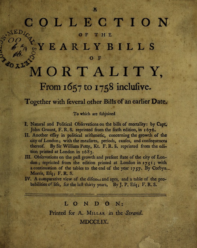 ^ v, n / OF THE YEARLY BILLS O F O R T A L I T Y, From 1657 to 1758 inclufive. Together with feveral other Bills of an earlier Date. To which are fubjoined I. Natural and Political Obfervations on the bills of mortality: by CapU John Graunt, F. R. S. reprinted from the lixth edition, in 1676. II. Another efiay in political arithmetic, concerning the growth of the city of London j with the meafures, periods, caufes, and confequences thereof. By Sir William Petty, Kt. F. R. S. reprinted from the edi- tion printed at London in 1683. III. Obfervations on the paft growth and prefent hate of the city of Lon- don j reprinted from the edition printed at London in 1751; with a continuation of the tables to the end of the year 1757. By Corbya*. Morris, Efq; F. R. S. IV. A comparative view of the difealcs and ages, and a table of the pro- babilities 0^ life, for the laft thirty years. By J. P. Efq; F. R. S. LON D O N: Printed for A. Millar In the Strand. MDCCLIX.