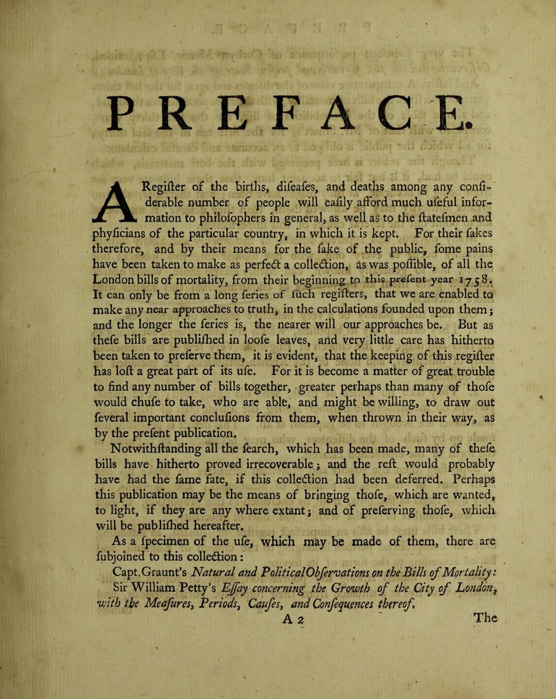 P R E F A C E. ARegifter of the births, difeafes, and deaths among any confi- derable number of people will eafily afford much ufeful infor- mation to philofophers in general, as well as to the flatefmen and phyficians of the particular country, in which it is kept. For their fakes therefore, and by their means for the fake of the public, fome pains have been taken to make as perfect a collection, as was poffible, of all the London bills of mortality, from their beginning to this prefent year 1758. It can only be from a long feries of fuch registers, that we are enabled to make any near approaches to truth, in the calculations founded upon them; and the longer the feries is, the nearer will our approaches be. But as thefe bills are published in loofe leaves, and very little care has hitherto been taken to preferve them, it is evident, that the keeping of this regifter has loft a great part of its ufe. For it is become a matter of great trouble to find any number of bills together, greater perhaps than many of thofe would chufe to take, who are able, and might be willing, to draw out feveral important conclufions from them, when thrown in their way, as by the prefent publication. Notwithftanding all the fearch, which has been made, many of thefe bills have hitherto proved irrecoverable; and the reft would probably have had the fame fate, if this collection had been deferred. Perhaps this publication may be the means of bringing thofe, which are wanted, to light, if they are any where extant j and of preferving thofe, which will be publifhed hereafter. As a fpecimen of the ufe, which may be made of them, there are fubjoined to this collection: Capt.Graunt’s Natural and PoliticalObfervations on the Bills of Mortality. Sir William Petty’s EJfay concerning the Growth of the City of London, with the Meafures, Periods, Caufes, and Conferences thereof. A 2 The