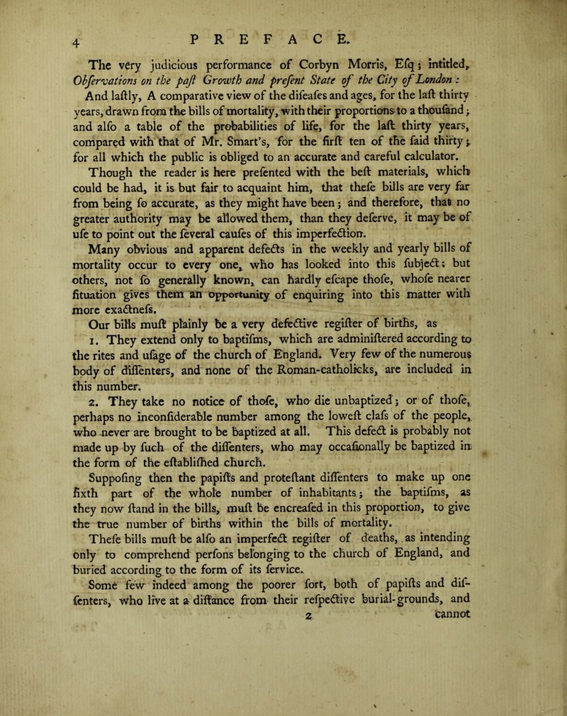 The very judicious performance of Corbyn Morris, Efq; intiriedr Obfervations on the pajl Growth and prefent State of the City of London : And laftly, A comparative view of the difeafes and ages, for the laft thirty years, drawn from the bills of mortality, with their proportions to a thoufand; and alfo a table of the probabilities of life, for the laft thirty years, compared with that of Mr. Smart’s, for the firft ten of the faid thirty *, for all which the public is obliged to an accurate and careful calculator. Though the reader is here prefented with the beft materials, which could be had, it is but fair to acquaint him, that thefe bills are very far from being fo accurate, as they might have been j and therefore, that no greater authority may be allowed them, than they deferve, it may be of ufe to point out the feveral caufes of this imperfediorr. Many obvious and apparent defeds in the weekly and yearly bills of mortality occur to every one* who has looked into this fubjcd; but others, not fo generally known, can hardly efcape thofe, whofe nearer fituation gives them an opportunity of enquiring into this matter with more exadnefs. Our bills mufti plainly be a very defedive regifler of births, as 1. They extend only to baptifms, which are adminiftered according to the rites and ulage of the church of England. Very few of the numerous body of d'iflenters, and none of the Roman-catholkks, are included in this number. 2. They take no notice of thofe, who die unbaptized j or of thofe, perhaps no inconftderable number among the lowed clafs of the people, who never are brought to be baptized at all. This defed is probably not made up by fuch of the diflenters, who may occaftonally be baptized in the form of the eftabliflied church. Suppofing then the papifts and proteftant diflenters to make up one hxth part of the whole number of inhabitants; the baptifms, as they now ftand in the bills, muft be encreafed in this proportion, to give the true number of births within the bills of mortality. Thefe bills muft be alfo an imperfed regifter of deaths, as intending only to comprehend perfons belonging to the church of England, and buried according to the form of its fervice. Some few indeed among the poorer fort, both of papifts and dif- fcnters, who live at a dift'ance from their refpedive burial-grounds, and 2 1 Cannot