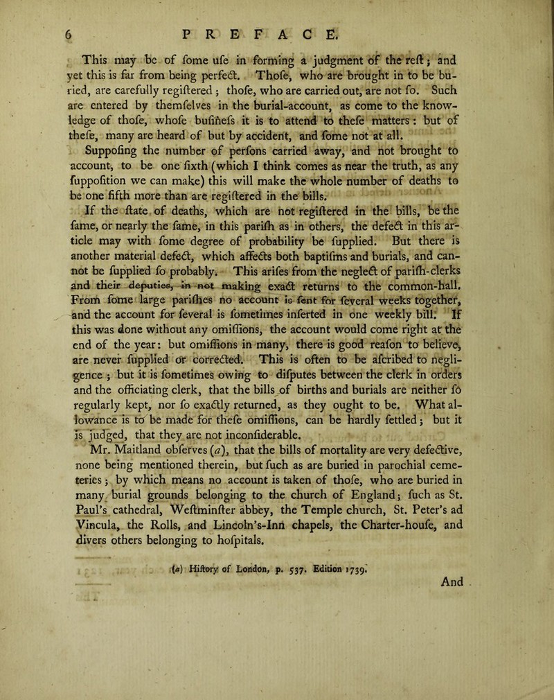 This may be of fome ufe in forming a judgment of the reft; and yet this is far from being perfect. Thofe, who are brought in to be bu- ried, are carefully regiftered ; thofe, who are carried out, are not fo. Such are entered by themfelves in the burial-account, as come to the know- ledge of thofe, whofe bufinefs it is to attend to thefe matters: but of thefe, many are heard of but by accident, and fome not at all. Suppofing the number of perfons carried away, and not brought to account, to be one fixth (which I think comes as near the truth, as any fuppofition we can make) this will make the whole number of deaths to be one fifth more than are regiftered in the bills. If the ftate of deaths, which are not regiftered in the bills, be the fame, or nearly the fame, in this parifti as in others, the defeft in this ar- ticle may with fome degree of probability be fupplied. But there is another material defedt, which affefts both baptifms and burials, and can- not be fupplied fo probably. This arifes from the negleft of parifti-clerks and their deputies, in not making exadt returns to the common-hall. From fome large parifties no account is Lent for feveral weeks together, and the account for feveral is fometimes inferted in one weekly bill; If this was done without any omifiions, the account would come right at the end of the year: but omifiions in many, there is good reafon to believe, are never fupplied or corrected. This is often to be afcribed to negli- gence ; but it is fometimes owing to difputes between the clerk in orders and the officiating clerk, that the bills of births and burials are neither fo regularly kept, nor fo exadtly returned, as they ought to be. What al- lowance is ttf be made for thefe omifiions, can be hardly fettled j but it is judged, that they are not inconfiderable. Mr. Maitland obferves (a), that the bills of mortality are very defective, none being mentioned therein, but fuch as are buried in parochial ceme- teries ; by which means no account is taken of thofe, who are buried in many burial grounds belonging to the church of England; fuch as St. Paul’s cathedral, Weftminfter abbey, the Temple church, St. Peter’s ad Vincula, the Rolls, and Lincoln’s-Inn chapels, the Charter-houfe, and divers others belonging to hofpitals. {a) Hiftory of London, p. 537. Edition 1739. And
