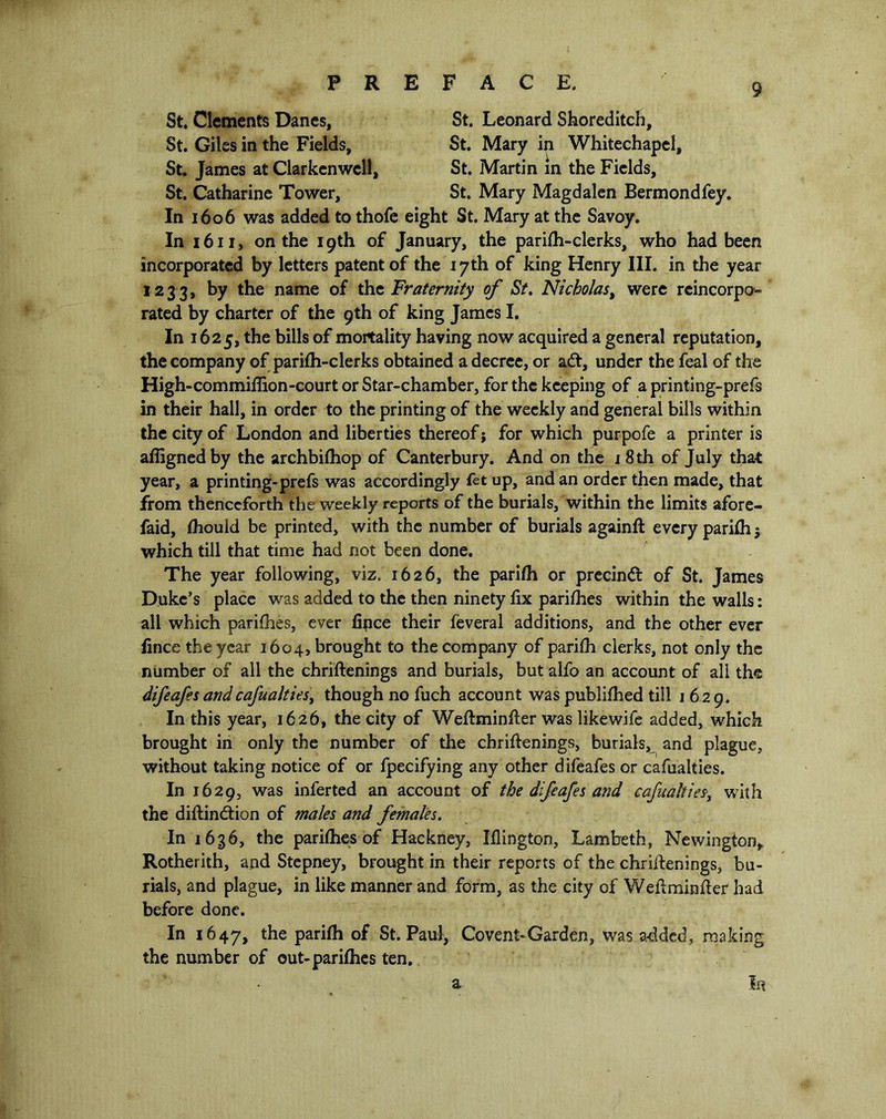 St. Clements Danes, St. Leonard Shoreditch, St. Giles in the Fields, St. Mary in Whitechapel, St. James at Clarkenwell, St. Martin in the Fields, St. Catharine Tower, St. Mary Magdalen Bermondfey. In 1606 was added to thofe eight St. Mary at the Savoy. In 1611, on the 19th of January, the parifh-clerks, who had been incorporated by letters patent of the 17th of king Henry III. in the year i233> hy the name of the Fraternity of St. Nicholas, were reincorpo- rated by charter of the 9th of king James I. In 1625, the bills of mortality having now acquired a general reputation, the company of parifh-clerks obtained a decree, or adt, under the feal of the High-commiflion-court or Star-chamber, for the keeping of a printing-prefs in their hall, in order to the printing of the weekly and general bills within the city of London and liberties thereof; for which purpofe a printer is aflignedby the archbifhop of Canterbury. And on the 1 8 th of July that year, a printing-prefs was accordingly fet up, and an order then made, that from thenceforth the weekly reports of the burials, within the limits afore- faid, fhould be printed, with the number of burials againft every parifh j which till that time had not been done. The year following, viz. 1626, the parifh or precindt of St. James Duke’s place was added to the then ninety fix parifhes within the walls: all which parifhes, ever fipce their feveral additions, and the other ever fince the year 1604, brought to the company of parifh clerks, not only the number of all the christenings and burials, but alfo an account of all the difeafes andcafualties, though no fuch account was publifhed till 1629. In this year, 1626, the city of Weftminfter was likewife added, which brought in only the number of the chriftenings, burials, and plague, without taking notice of or fpecifying any other difeafes or cafualties. In 1629, was inferted an account of the difeafes and cafualties, with the diftindtion of males and females. In 1636, the parifhes of Hackney, Iflington, Lambeth, Newington, Rotherith, and Stepney, brought in their reports of the chriftenings, bu- rials, and plague, in like manner and form, as the city of Weft minder had before done. In 1647, the parifh of St. Paul, Covent-Garden, was added, making the number of out-parifhes ten. a In