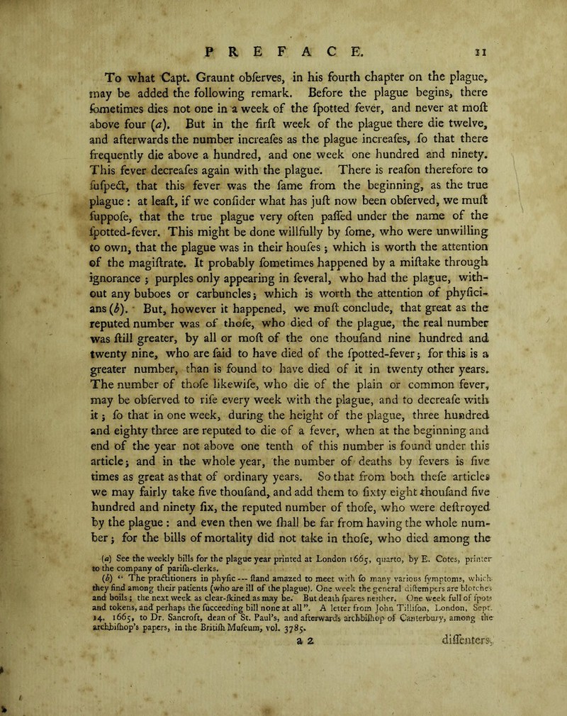 To what Capt. Graunt obferves, in his fourth chapter on the plague* may be added the following remark. Before the plague begins, there fometimes dies not one in a week of the fpotted fever, and never at moft above four (a). But in the firft week of the plague there die twelve, and afterwards the number increafes as the plague increafes, fo that there frequently die above a hundred, and one week one hundred and ninety. This fever decreafes again with the plague. There is reafon therefore to fufpedt, that this fever was the fame from the beginning, as the true plague : at leaft, if we consider what has juft now been obferved, we muft fuppofe, that the true plague very often paffed under the name of the lpotted-fever. This might be done willfully by fome, who were unwilling to own, that the plague was in their houfes; v/hich is worth the attention of the magiftrate. It probably fometimes happened by a miftake through ignorance j purples only appearing in feveral, who had the plague, with- out any buboes or carbuncles 5 which is worth the attention of phyfici- ans(^). But, however it happened, we muft conclude, that great as the reputed number was of thofe, who died of the plague, the real number was ftill greater, by all or moft of the one thoufand nine hundred and twenty nine, who are faid to have died of the fpotted-fever j for this is a greater number, than is found to have died of it in twenty other years. The number of thofe likewife, who die of the plain or common fever, may be obferved to rife every week with the plague, and to decreafe with it j fo that in one week, during the height of the plague, three hundred and eighty three are reputed to die of a fever, when at the beginning and end of the year not above one tenth of this number is found under this article j and in the whole year, the number of deaths by fevers is five times as great as that of ordinary years. So that from both thefe articles we may fairly take five thoufand, and add them to fixty eight thoufand five hundred and ninety fix, the reputed number of thofe, who were deftroyed by the plague : and even then we fhall be far from having the whole num- ber j for the bills of mortality did not take in thofe, who died among the [a) See the weekly bills for the plague year printed at London 1665, quarto, by E. Cotes, printer to the company of parifn-clerks. (b) “ The practitioners in phyfic — Hand amazed to meet with fo many various fymptoms, which, they find among their patients (who are ill of the plague). One week the general diftempers are blotches and boils; the next week as clear-fkined as may be. But death fpares neither. One week full of i'pot? and tokens, and perhaps the fucceeding bill none at all”. A letter from John Tiliifon, London, Sept. 14, 1665, to Dr. Sancroft, dean of St. Paul’s, and afterwards archbilhop of Canterbury, among the archbifhop’s papers, in the Britilh Mufeum, vol. 3785. a 2. diffentersv