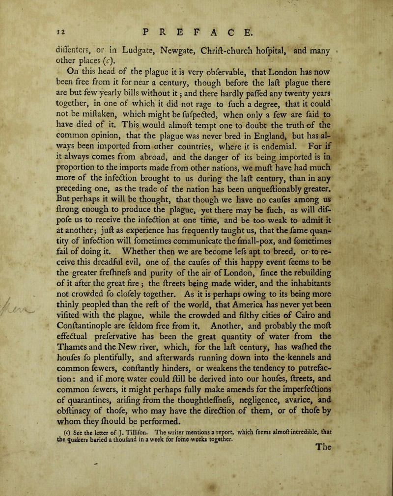 it PREFACE. diflenters, or in Ludgate, Newgate, Chrift-church hofpital, and many other places (<r). On this head of the plague it is very obfervable, that London has now been free from it for near a century, though before the laft plague there are but few yearly bills without it; and there hardly palled any twenty years together, in one of which it did not rage to fuch a degree, that it could not be miftaken, which might be fufpeCted, when only a few are faid to have died of it. This would almoft tempt one to doubt the truth of the common opinion, that the plague was never bred in England, but has al- ways been imported from other countries, where it is endemial. For if it always comes from abroad, and the danger of its being imported is in proportion to the imports made from other nations, we muft have had much more of the infection brought to us during the laft century, than in any preceding one, as the trade of the nation has been unqueftionably greater. But perhaps it will be thought, that though we have no caufes among us ftrong enough to produce the plague, yet there may be fuch, as will dif- pofe us to receive the infection at one time, and be too weak to admit it at another j juft as experience has frequently taught us, that the fame quan- tity of infection will fometimes communicate the fmall-pox, and fometimes fail of doing it. Whether then we are become lefs apt to breed, or to re- ceive this dreadful evil, one of the caufes of this happy event feems to be the greater frelhnefs and purity of the air of London, finee the rebuilding of it after the great fire j the ftrcets being made wider, and the inhabitants not crowded fo clofely together. As it is perhaps owing to its being more thinly peopled than the reft of the world, that America has never yet been vifited with the plague, while the crowded and filthy cities of Cairo and Conftantinople are feldom free from it. Another, and probably the moft effectual prefervative has been the great quantity of water from the Thames and the New river, which, for the laft century, has wafhed the houfes fo plentifully, and afterwards running down into the kennels and common fewers, conftantly hinders, or weakens the tendency to putrefac- tion : and if more water could ftill be derived into our houfes, ftreets, and common fewers, it might perhaps fully make amends for the imperfections of quarantines, arifing from the thoughtlcflhefs, negligence, avarice, and obftinacy of thofe, who may have the direction of them, or of thofe by whom they ftiould be performed. (c) See the letter of J. Tillifon. The writer mentions a report, which feems almoft incredible, that the Quaker* buried a thoufand in a week for fomc weeks together. The