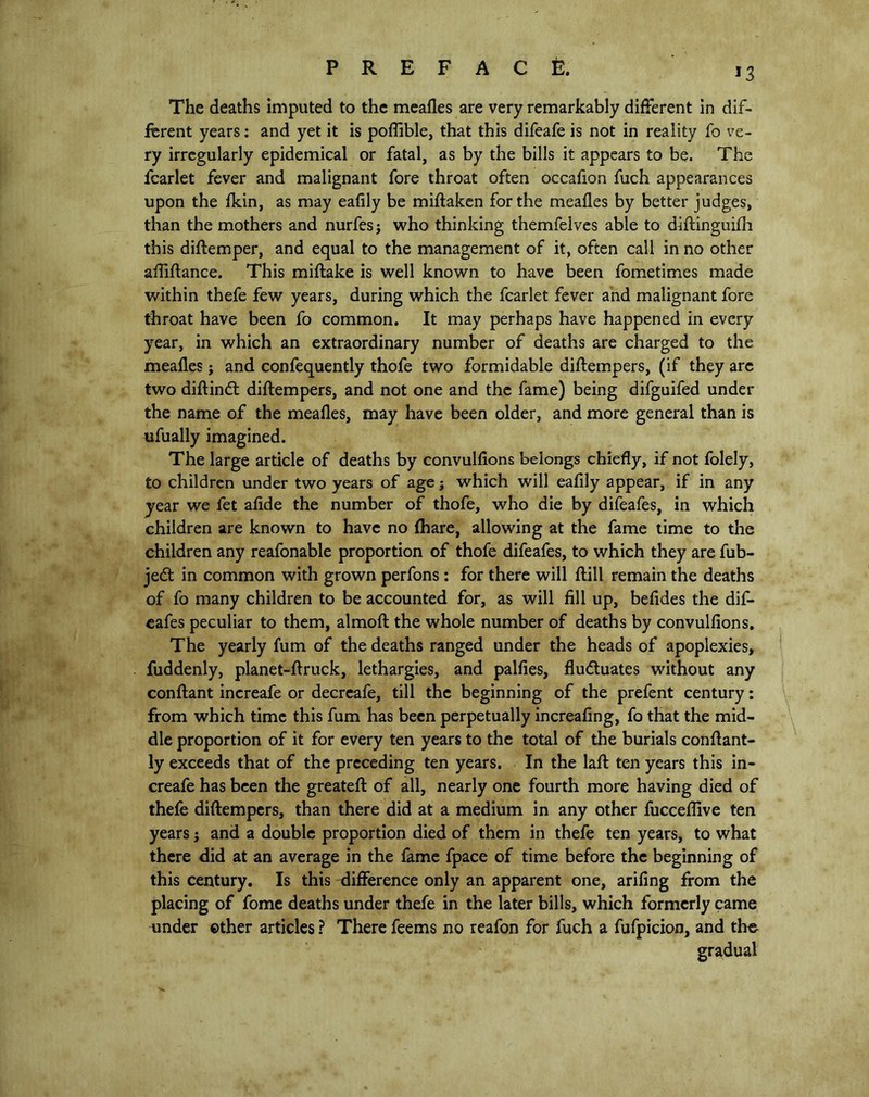 The deaths imputed to the meafles are very remarkably different in dif- ferent years: and yet it is poflible, that this difeafe is not in reality fo ve- ry irregularly epidemical or fatal, as by the bills it appears to be. The fcarlet fever and malignant fore throat often occafion fuch appearances upon the fkin, as may eafily be miftaken for the meafles by better judges, than the mothers and nurfes j who thinking themfelves able to diftinguifh this diftemper, and equal to the management of it, often call in no other afliftance. This miftake is well known to have been fometimes made within thefe few years, during which the fcarlet fever and malignant fore throat have been fo common. It may perhaps have happened in every year, in which an extraordinary number of deaths are charged to the meafles j and confequently thofe two formidable diftempers, (if they are two diftindt diftempers, and not one and the fame) being difguifed under the name of the meafles, may have been older, and more general than is ufually imagined. The large article of deaths by convulfions belongs chiefly, if not folely, to children under two years of age j which will eaflly appear, if in any year we fet aftde the number of thofe, who die by difeafes, in which children are known to have no (hare, allowing at the fame time to the children any reafonable proportion of thofe difeafes, to which they are fub- jedt in common with grown perfons: for there will ftill remain the deaths of fo many children to be accounted for, as will fill up, befides the dif- eafes peculiar to them, almoft the whole number of deaths by convulfions. The yearly fum of the deaths ranged under the heads of apoplexies, fuddenly, planet-ftruck, lethargies, and palfies, fludtuates without any conftant increafe or decreafe, till the beginning of the prefent century: from which time this fum has been perpetually increafing, fo that the mid- dle proportion of it for every ten years to the total of the burials conftant- ly exceeds that of the preceding ten years. In the laft ten years this in- creafe has been the greateft of all, nearly one fourth more having died of thefe diftempers, than there did at a medium in any other fucceflive ten years $ and a double proportion died of them in thefe ten years, to what there did at an average in the fame fpace of time before the beginning of this century. Is this difference only an apparent one, arifing from the placing of feme deaths under thefe in the later bills, which formerly came under ether articles ? There feems no reafon for fuch a fufpicion, and the gradual