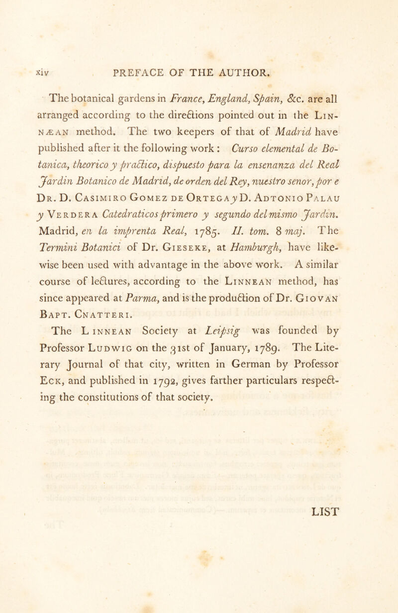 The botanical gardens in France, England, Spain, 8cc, are all arranged according to the direftions pointed out in the Lin- N^AN method. The two keepers of that of Madrid have published after it the following work : Curso elemental de Bo- tanica, theorico y pradiico, dispuesto para la ensenanza del Real Jar din Botanico de Madrid, de or den del Rey, nuestro senor,por e Dr. D. Casimiro Gomez de OrtegajvD. Adtonio Palau jyVERDERA Catedraticos primer o y segundo del mismo Jar din. Madrid^ la imprenta Real, 1785. //. tom. Smaj. The Termini Botanici of Dr. Gieseke, at Hamburgh, have like- wise been used with advantage in the above work. A similar course of leftures, according to the Linnean method, has since appeared at Parma, and is the produftion of Dr. Giovan Bapt. Cnatteri, The L INNEAN Society at Leipsig was founded by Professor Ludwig on the 31st of January, 1789. The Lite- rary Journal of that city, written in German by Professor Eck, and published in 1792, gives farther particulars respe6l- ing the constitutions of that society. LIST