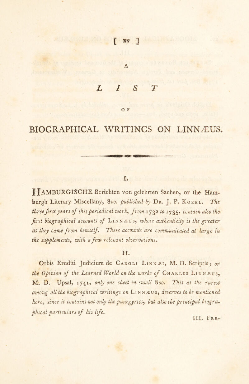 A LIST O F BIOGRAPHICAL WRITINGS ON LINN^US. I. J-JaMBURGISCHE Berichten von gelehrten Sachenj or the Ham» burgh Literary Miscellany, Svo, published by Dr. J. P. Koehl. The three first years of this periodical work^ from 1732 to 1735, contain also the. first biographical accounts ofi Linnaeus, whose authenticity is the greater as they came from himself. These accounts are communicated at large in the supplements^ with a few relevant observations, II. Orbis Eruditl Judicium de Caroli Linn^ei, M. D. Scriptis; or the Opinion of the Learned World on the works of Charles Linn^eusj M, D. Upsal, 17419 only one sheet in small Svo, This as the rarest among all the biographical writings on Li n n >eus, deserves to be mentioned here^i since it contains not only the panegyrics^ but also the principal biogra^ phical particulars of his life. HI. Ere»