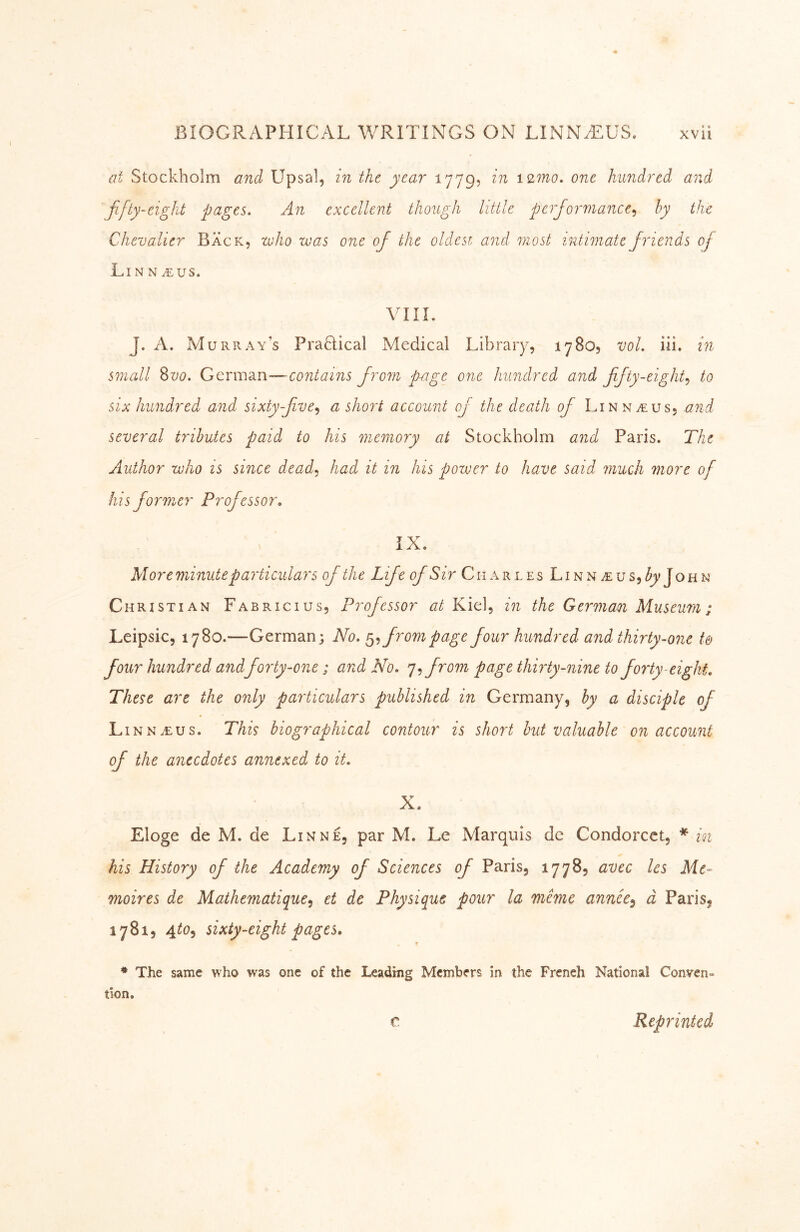 at Stockholm anä Upsal, in the year 1779, in i2mo. one hundred and fifty-eight pages. An excellent though little performance.^ by the Chevalier Back, voho was one of the oldest and most intimate friends of Li N N .^:us. VIIL J. A. Murray’s PraHical Medical Library, 1780, vol. iii. in small 8vo. Gcrmsai-—contains from p-age one hundred and fifty-eighty to six hundred and sixty-five^ a shoi't account of the death of Linn a: us, and several tributes paid to his memory at Stockholm and Paris. The Author who is since deady had it in his pozver to have said much more of his former Professor» iX. More minute particulars of the Life of Sir Charles Linn aus, h] OHN Christian Fabricius, Professor Kiel, in the German Museum; Leipsic, 1780.—German; No. ^y from page four hundred and thirty-07ie t& four hundred andforty-one; and No. •^y from page thWty-nme to forty-eight. These are the only particulars published in Germany, by a disciple of Linn aus. This biographical contour is short hut valuable on account of the anecdotes annexed to it. X. Eloge de M. de Lin ne, par M. Le Marquis dc Condorcet, * in his History of the Academy of Sciences of Paris, 1778, avec les Me- moires de Mathematiqucy et de Physique pour la mime annee^ d Paris, 1781, 4t0y sixty-eight pages. * The same who was one of the Leading Members in the French National Conven- tion. C Reprinted