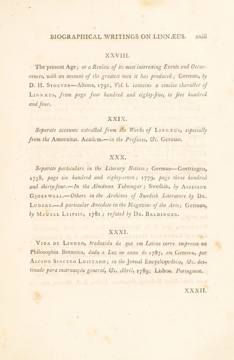 XXVIIL The present Age; or a Review of its most interesting Events and Occur- rences^ with an account of the greatest men it has produced ; German, by D. H. Stoever—Altona, 179I5 Vol. i. contains a concise charaEer of Linn^us, from page four hundred and eighty-fve.^ to five hundred and four, XXIX. Separate accounts extraBed from the Works of Linn.eus, especially from the Amoenitat. Academ.-—in the Prefaces^ German. XXX. Separate particulars in the Literary Notices; German—Goettingen, 1758, page six hundred and eighty-seven; 1779? page three hundred and thirty four.—In the Alm'dnna Tidningar; Swedish, by Assessor Gjoe RWELL.—in the Archives of Swedish Literature by Dr. Ludeke.—A particular Anecdote in the Magazine of the Arts; German, by Meuzel Leipsic, 1781 ; refuted by Dr. Baldinger, XXXI. Vida DE Linneo, traduzida da que em Latino corre impressa na Philosophia Botanica, dada a Luz no anno de 1787, em Genova, por Alcino Sincero Lusitano; in the ^oxudX Encyclopedico, öc. des-^ tinado para instruac^do general^ AbriU 1789; Lisboa. Portuguese. XXXIL