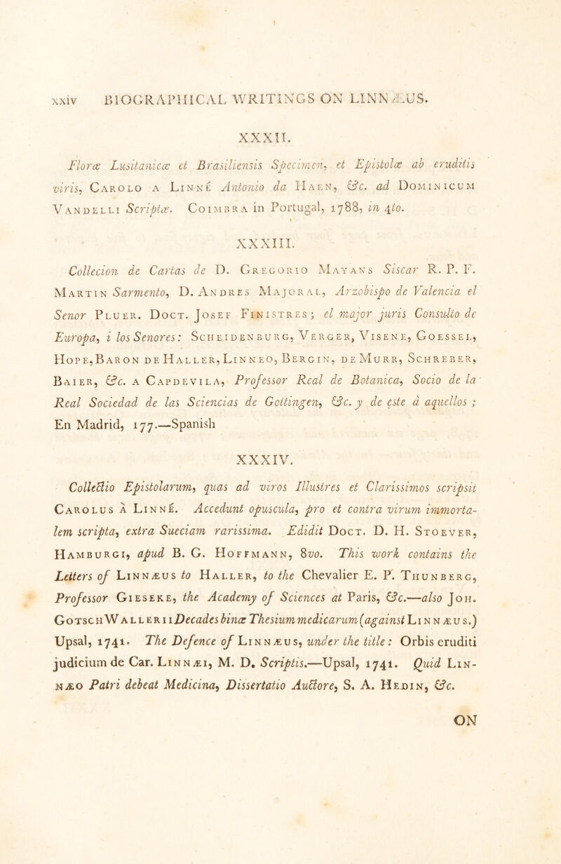 XXXIT. Flora; Lusitanicco el Brasilicnsis Specnnen^ et Epistolce ah erudtiis viris-i Carolo a LinnT: Antonio da Haen, O’c. ad Dominic um Vandelli Scriptit:, Coimbra in Portugal, in 4_io. Collecion de Cartas de D. Gregorio Mayans Siscar R. P. F. Martin D. Andres Majoral, Arzohispo de Valencia el Senor Pluer. Doct. Josef Fin ist res; el major juris Considto dc Europa-i i los Senores: Sch e i d en b u r g, Ve r g e r, Vis e n e, G o e ss e l, Hope, Bar ON de Haller, Linneo,Bergin, de Murr, Schreber, Bai ER, &c. A Capdevila, Professor Real de Botanica^ Socio de la Real Sociedad de las Sciencias de Goitingen^ iFc. y de este d aquellos ; En Madrid, 177.—Spanish XXXIV. CollcClio Epistolarum^ qiias ad viros lllustres et Clarissimos scripsit Carolus a Linne. Accedunt opuscula^ pro et contra virum immorta- lem scripta^ extra Sueciam rarissima, Edidit Doct. D. H. Stoever, Ham BURG I, apud B. G. Hoffmann, 8170. This work contains the Letters of Linnaeus to Haller, to the Chevalier E. P. Thunberg, Professor Gieseke, the Academy of Sciences at Paris, &c,—also Joh« Gotsch Wall ER 11 Decades binoe Thesiummedicarum [against n .eu s.) Upsal, 1741» The Defence <^LiNNiEus, under the title: Orbis eruditi judicium de Car. Linn^ei, M. D. Scriptis.—Upsal, 1741. Quid Lln- NiEO Fatri debeat Medicina^ Dissertatio AuBore^ S. A. Hedin, ON