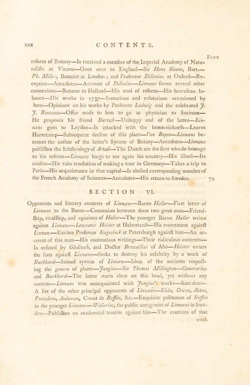 Pace reform of Botany—Is received a member of thejmpcrial Academy of Natu- ralifl's at Vienna—Goes over to England—Sir Hans Sloane-i Bart.— Ph. Miller^ Botanist at London ; and Professor DlUenius at Oxford—Re- ception—Anecdotes—Account of Dilknius—Linnaus forms several other connexions—Returns to Flolland—His zeal of reform—His herculean la- bours—His works in 1737-—-Sensations and refutations occasioned by hem—-Opinions on his works by Professor Ludivig and the celebrated y, y. Rousseau—Offer made to him to go as physician to Surinam— He proposes his friend Bartsch—LTnhappy end of the latter—Lin- nceus goes to Leyden—-Is attacked with the home-sicknefs—Leaves Hartecamp—Subsequent decline of this place—Van Royen—Linnaus be- comes the author of the latter’s System of Botany—Anecdotes—Linnceus publifhes the Ichthyology of Artedl—The Dutch are the first who do homage to his reform—Linnaeus longs to see again his country—Elis illnefs—Its caufes—His vain resolution of making a tour in Germany—Takes a trip to Paris—His acquaintance in that capital—Is defied corresponding member of the French Academy of Sciences—Anecdotes—His return to Sweden. 72 SECTION VL Opponents and literary contests of Llnnaus—Baron Haller—First letter of Limiceus to the Baron—Connexion between these two great men—Friend- fhip, rivalfliip, and opinions of Haller—The younger Baron Haller writes against Linnceus—Lawrence Heister at Helmstaedt—His resentment againft Limice.us—Excites Professor Siegesheck at Petersburgh againft him—An ac- count of this man—His contentious writings—Their ridiculous contents— Is refuted by Gleditsch^ and Dodor Browallius of Abo—Heister enters the lists againft Linnaus—Seeks to destroy his celebrity by a work of Burkhard—Sexual system of Lmnceus—Ideas of the ancients respedt- ing the genera of plants—yungius—Sir Lhomas Millington—Gamerarius and Burkhard—The latter starts ideas on this head, yet without any success—Linnceus was unacquainted with yungiuss works—Anecdote— A list of the other principal opponents of Linnceus—Klein^ Cranz^ Alston^ Poniedera^ Andanson^ Count de Bvffon^ Sec.—Exquisite politeness of Bußon to the younger Linnceus——TVallerius.^ the public antagonist of Linnceus in Swe- Publiftics an academical treatise against him—The contents of that work