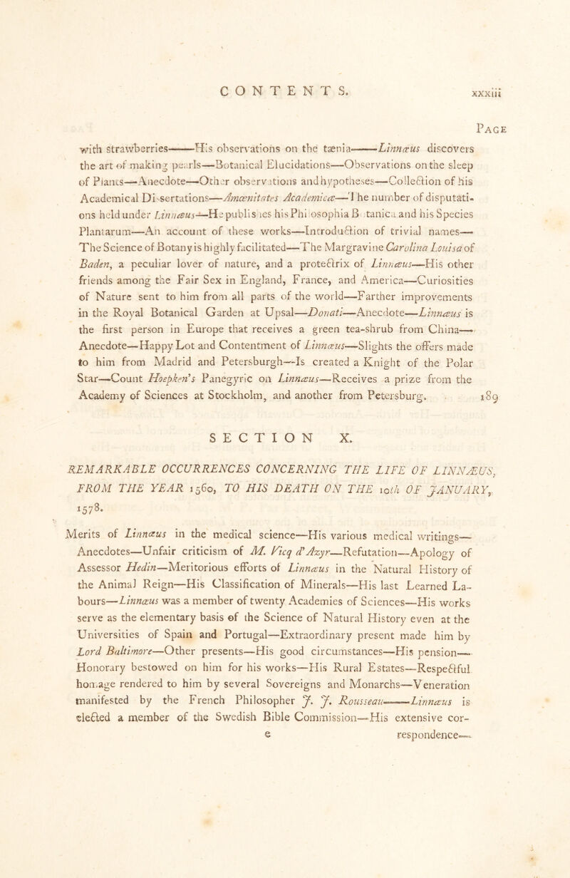 XXXIH Page With strawberries -His observations on the tsenla**—-^Linnc^us discovers the art of making pei-rls—Botanical Elucidations—Observations on the sleep of Plants—Anecdote—Other observations andhypotheses—Co!le6fion of his Academical Di'-sertations—Amoenitates Academica—\ he number of disputati- ons heldunder Hepublis ies hisPhi'osophiaBv;tanicaand hisSpecies Planlarum—An account of these works—Introduftion of trivial names— The Science of Botany is highly facilitated—The Margravine Carolina Louisa of Baden^ a peculiar lover of nature, and a prote61rix of Linncsus—His other friends among the Fair Sex in England, France, and America—Curiosities of Nature sent to him from all parts of the world—Farther improvements in the Royal Botanical Garden at Upsal—Donati—Anecdote—Linnaeus is the first person in Europe that receives a green tea-shrub from China—'- Anecdote—Happy Lot and Contentment of Linnaus—Slights the ofFers made to him from Madrid and Petersburgh—Is created a Knight of the Polar Star—Count Hoepken’s Panegyric on Linneeus—Receives a prize from the Academy of Sciences at Stockholm, and another from Petersburg, 189 SECTION X. REMARKABLE OCCURRENCES CONCERNLNQ THE LLFE OF LINN ALUS, FROM THE YEAR 1560, TO HIS DEATH ON THE loih OF JANUARY,. ^57^* .Merits of Linnezus in the medical science—Flis various medical writings^—> Anecdotes—Unfair criticism of M, Nicq dCA%yr—Refutation—Apology of A^ssessor Meritorious efforts of Linnaus in the Natural History of the Animal Reign—His Classification of Minerals—His last Learned La- bours—Linnaus was a member of twenty Academies of Sciences—His works serve as the elementary basis of the Science of Natural History even at the Universities of Spain and Portugal—Extraordinary present made him by Lord Baltimore—Other presents—His good circumstances—His pension * Honorary bestowed on him for his works—His Rural Estates—Respe6ffui homage rendered to him by several Sovereigns and Monarchs-—Veneration manifested by the French Philosopher J. J. Rousseau^^^—Linnaus is eledled a member of the Swedish Bible Commission—His extensive cor- e respondence—