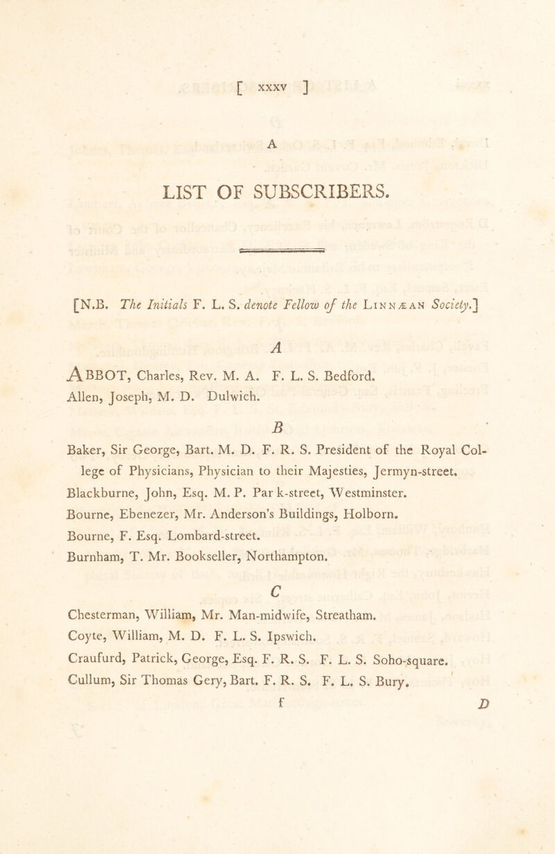 A LIST OF SUBSCRIBERS. [N.B. The Initials F. L. S. denote Fellow of the Linn/EAN Society A Abbot, Charles, Rev. M. A. F. L. S. Bedford« Allen, Joseph, M, D. Dulwich. B Baker, Sir George, Bart, M. D. F. R. S. President of the Royal Col- lege of Physicians, Physician to their Majesties, Jermyn-street, Blackburne, John, Esq. M. P. Par k-street, AVestminster. Bourne, Ebenezer, Mr. Anderson’s Buildings, Holborn, Bourne, F. Esq. Lombard-street. Burnham, T. Mr. Bookseller, Northampton. c Chesterman, William, Mr. Man-midwife, Streatham, Coyte, William, M. D, F. L. S. Ipswich. Craufurd, Patrick, George, Esq. F. R. S. F. L. S. Soho-square. Cullum, Sir Thomas Gery, Bart, F. R. S. F. L, S. Bury* f D