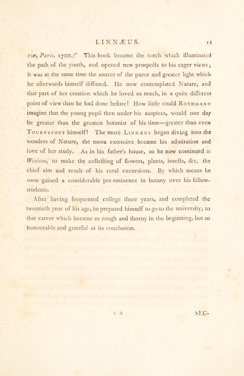 rzöf, Paris. 1700./’ This book became the torch which illuminated the path of the youth, and opened new prospers to his eager views; it was at the same time the source of the purer and greater light which he afterwards himself diffused. He now contemplated Nature, and that part of her creation which he loved so much, in a quite different point of view than he had done before! How little could Rothmann imagine that the young pupil then under his auspices, would one day be greater than the greatest botanist of his time—greater than even Tournefort himself! The more Linn^us began diving into thö wonders of Nature, the more extensive became his admiration and love of her study. As in his fathers house, so he now continued at Wexicoe.) to make the colieHing of flowers, plants, insefls, &:c. the chief aim and result of his rural excursions. By which means he soon gained a considerable pre-eminence in botany over his fellow- students. After having frequented college three years, and completed the twentieth year of his age, he prepared himself to go to the university; to that career which became so rough and thorny in the beginning, but so honourable and grateful at its conclusion. c: 2 SEC-