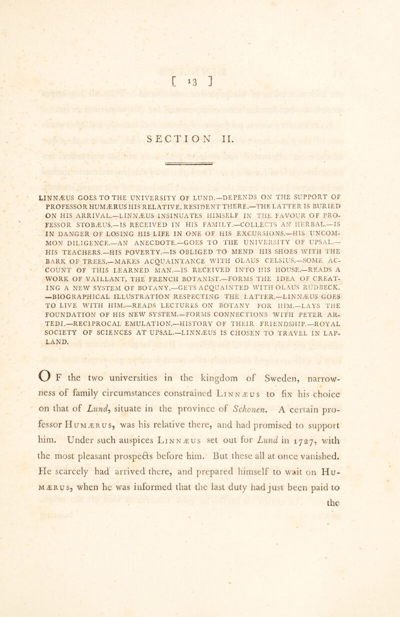 [ >3 ] SECTION II. LINNy^US GOES TO THE UNIVERSITY OF LUND.—DEPENDS ON THE SUPPORT OF PROFESSOR HUMiERUS HIS RELATIVE, PvESIDENT THERE.—THE LATTER IS BURIED ON HIS ARRIVAL.—LINN^US INSINUATES HIMSELF IN THE FAVOUR OF PRO- FESSOR STOBiEUS.—IS RECEIVED IN HIS FAMILY.—COLLECTS AN HERBAL.—IS IN DANGER OF LOSING HIS LIFE IN ONE OF HIS EXCURSIONS.—HIS UNCOM- MON DILIGENCE.—AN ANECDOTE.—GOES TO THE UNIVERSITY OF UPSAL.— HIS TEACHERS.—HIS POVERTY.—IS OBLIGED TO MEND HIS SHOES WITH THE BARK OF TREES.—MAKES ACQUAINTANCE WITH OLAUS CELSIUS.—SOME AC- COUNT OF THIS LEARNED MAN.—IS PvECEIVED INTO HIS HOUSE.—READS A WORK OF VAILLANT, THE FRENCH BOTANIST.—FORMS THE IDEA OF CREAT- ING A NEW SYSTEM OF BOTANY.—GETS ACQUAINTED WITH OLAUS RUDBECK, —BIOGRAPHICAL ILLUSTRATION RESPECTING THE LATTER.—LINNFEUS GOES TO LIVE WITH HIM.—READS LECTURES ON BOTANY FOR FILM.—LAYS THE FOUNDATION OF HIS NEW SYSTEM.—FORMS CONNECTIONS WITFI PETER AR- TEDI.—RECIPROCAL EMULATION.—HISTORY OF THEIR FRIENDSHIP.—ROYAL SOCIETY OF SCIENCES AT UPSAL.—LINN^US IS CHOSEN TO TRAVEL IN LAP- LAND. Of the two universities in the kingdom of Sweden, narrow- ness of family circumstances constrained Linn^.us to fix his choice on that of Lund, situate in the province of Schonen, A certain pro- fessor Humerus, was his relative there, and had promised to support him. Under such auspices Linnwus set out for Lund in 1727, with the most pleasant prospers before him. But these all at once vanished. He scarcely had arrived there, and prepared himself to wait on Hu- merus, when he was informed that the last duty had just been paid to the