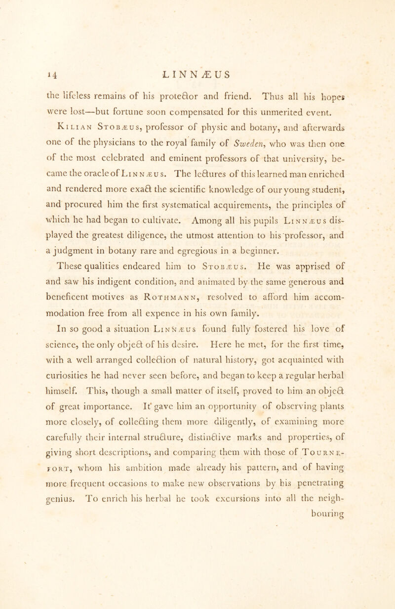 LINN^US the lifeless remains of his proteftor and friend. Thus all his hopes were lost—but fortune soon compensated for this unmerited event. Kihan Stob^us, professor of physic and botany, and afterwards one of the physicians to the royal family of Sweden^ who was then one of the most celebrated and eminent professors of that university, be- came the oracleofLiNN/e us. The lectures of this learned man enriched and rendered more exa61; the scientific knowledge of our young student, and procured him the first systematical acquirements, the principles of which he had began to cultivate. Among all his pupils Linnaeus dis- played the greatest diligence, the utmost attention to his professor, and a judgment in botany rare and egregious in a beginner. These qualities endeared him to Stob.eus. He was apprised of and saw his indigent condition, and animated by the same generous and beneficent motives as Rothmann, resolved to afford him accom- modation free from all expence in his own family. In so good a situation Linnar.us found fully fostered his love of science, the only objeH of his desire. Here he met, for the first time, with a well arranged colleHion of natural history, got acquainted with curiosities he had never seen before, and began to keep a regular herbal himself. This, though a small matter of itself, proved to him an objcfl of great importance. If gave him an opportunity of observing plants more closely, of colleHing them more diligently, of examining more carefully their internal stru6lure, distinflive marks and properties, of giving short descriptions, and comparing them with those of Tourne- FORT, whom his ambition made already his pattern, and of having more frequent occasions to make new observations by bis penetrating genius. To enrich his herbal he took excursions into all the neigh- bouring