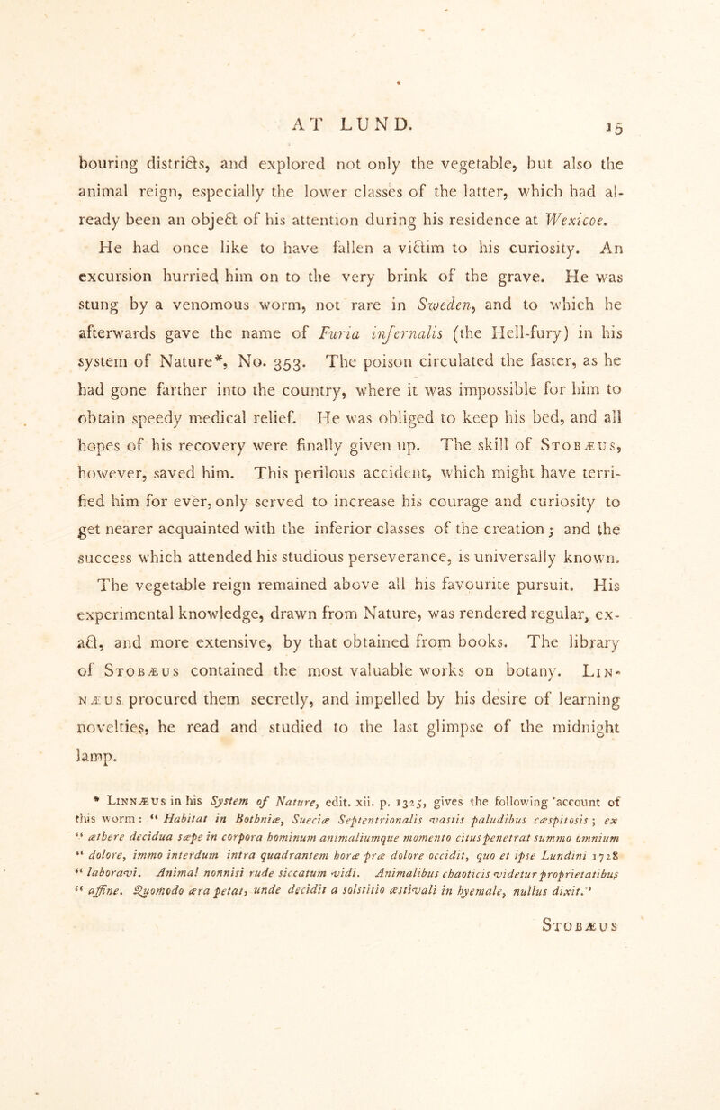 AT LUND. bouring distritls, and explored not only the vegetable, but also the animal reign, especially the lower classes of the latter, which had al- ready been an objeQt of his attention during his residence at Wexicoe. He had once like to have fallen a victim to his curiosity. An excursion hurried him on to the very brink of the grave. He was stung by a venomous worm, not rare in Szoeden^ and to which he afterwards gave the name of Furia injernalis (the Hell-fury) in his system of Nature*, No. 353. The poison circulated the faster, as he had gone farther into the country, where it was impossible for him to obtain speedy medical relief. He was obliged to keep his bed, and all hopes of his recovery were finally given up. The skill of Stob.eus, however, saved him. This perilous accident, which might have terri- fied him for ever, only served to increase his courage and curiosity to get nearer acquainted with the inferior classes of the creation ; and the success which attended his studious perseverance, is universally known. The vegetable reign remained above all his favourite pursuit. His experimental knowledge, drawn from Nature, was rendered regular, ex- aü, and more extensive, by that obtained from books. The library of Stob^us contained the most valuable works on botany. Lin« N.rus procured them secretly, and impelled by his desire of learning novelties? he read and studied to the last glimpse of the midnight lamp. * LinNu5:us in his System of Nature, edit. xii. p. 1325, gives the following'account of this worm : Habitat in Bothnia, Suecia Septentrionalis njastis paludibus caspitosis ; ex athere decidua sape in corpora hominum aninialiumque momento cituspenetrat summo omnium dolore, immo interdum intra quadrantem hora pra dolore occidit, quo et ipse Lundini 1728 labora<vi. Animal nonnisi rude siccatum ‘vidi. Animalibus chaoticis <videturproprietatibus ** affine, S^uomodo ara petat, unde decidit a solstitio astinjali in hyemale, nullus dixit,''* Stob^us