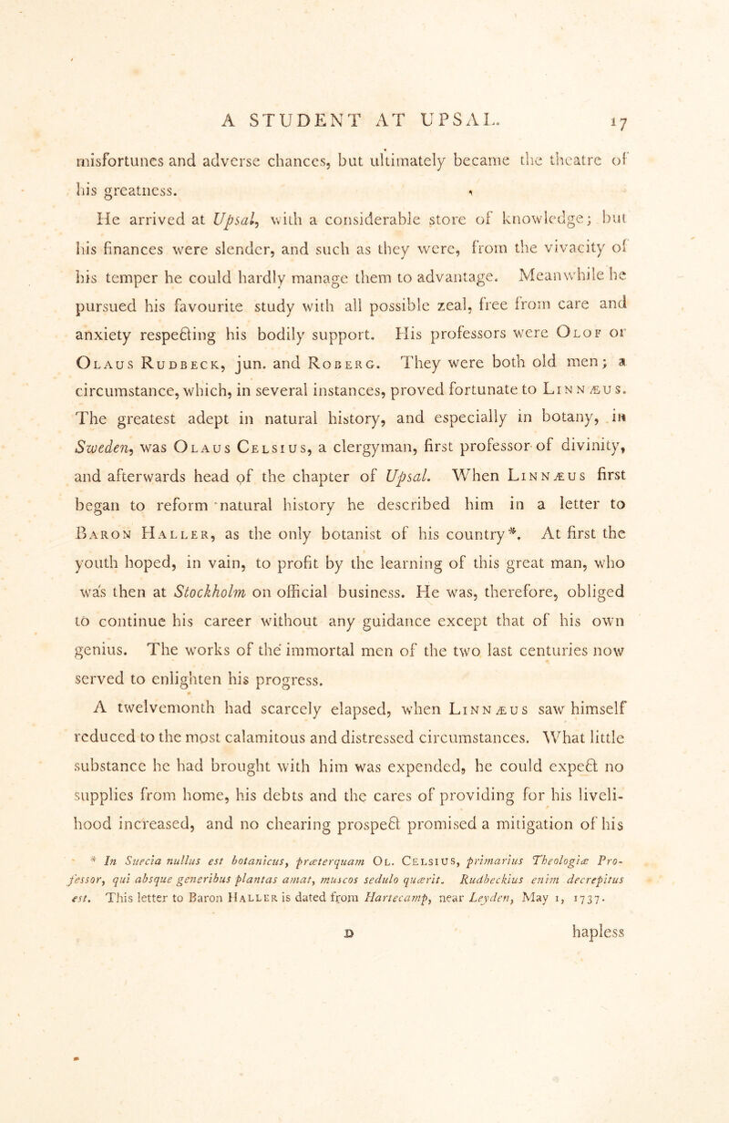 misfortunes and adverse chances, but ultimately became the theatre of his greatness. He arrived at Upsal^ widi a considerable store of knowledge; but his finances w^ere slender, and such as they were, from the vivacity of his temper he could hardly manage them to advantage. Meanwhile he pursued his favourite study with all possible zeal, free from care and anxiety respeÖing his bodily support. His professors wmre Olof or Olaus Rudbeck, jun. and Roberg. They were both old men; a circumstance,which, in several instances, proved fortunate to Linn s. The greatest adept in natural history, and especially in botany, in Sweden^ was Olaus Celsius, a clergyman, first professor of divinity, and afterwards head pf the chapter of Upsal. When Linn^us first began to reform matural history he described him in a letter to Baron Haller, as the only botanist of his country'^. At first the youth hoped, in vain, to profit by the learning of this great man, who was then at Stockholm on official business. He w^as, therefore, obliged to continue his career wdthout any guidance except that of his own genius. The w^orks of the immortal men of the tw^o last centuries now served to enlighten his progress. A twelvemonth had scarcely elapsed, w’hen Linnaeus saw himself reduced to the most calamitous and distressed circumstances. What little substance he had brought with him was expended, he could expefl no supplies from home, his debts and the cares of providing for his liveli- hood increased, and no chearing prospeH promised a mitigation of his In Stiecia nullus est hotaniaiSy fraterquam Ol. Celsius, frimarius Theologie Pro- fessor, qui absque generibus flantas aniaty muscos sedulo qucerlt. Rudbeckius enhn decrepitus est. This letter to Baron Haller is dated frorn Hartecampy near Ley deny May i, 1737- D hapless