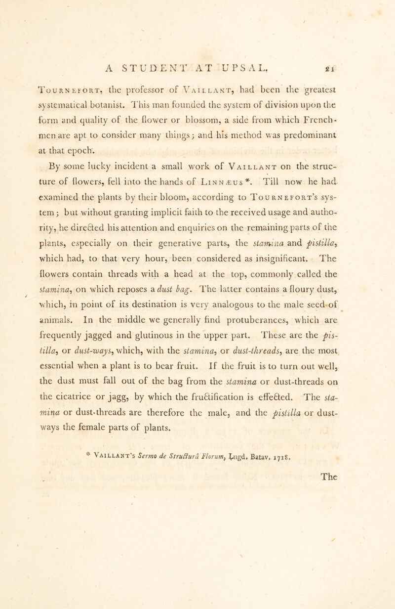 TournefoPvT, the professor of Vaillant, had been the greatest systematical botanist. This man founded the system of division upon the form and quality of the dower or blossom, a side from which French- men are apt to consider many things; and his method was predominant at that epoch; By some lucky incident a small work of Vaillant on the struc- ture of flowers, fell into the hands of Linn.^us Till now he had examined the plants by their bloom, according to Tournefort’s sys- tem ; but without granting implicit faith to the received usage and autho- rity, he directed his attention and enquiries on the remaining parts of the plants, especially on their generative parts, the stamina and pistilla^ which had, to that very hour, been considered as insignificant. The flowers contain threads with a head at the top, commonly called the stamina^ on which reposes a dust bag. The latter contains a floury dust, which, in point of its destination is very analogous to the male seed of animals. In the middle we generally find protuberances, which are frequently jagged and glutinous in the upper part. These are the pis- tilla^ or dust-ways^ which, with the stamina^ or dust-threads^ are the most essential when a plant is to bear fruit. If the fruit is to turn out well, the dust must fall out of the bag from the stamina or dust-threads on the cicatrice or jagg, by which the fru8:ification is effeäied. The sta- mina or dust-threads are therefore the male, and the pistilla or dust- ways the female parts of plants. Vail LAN t’s Sermo de Stru^ura ’Florim^ f-iigd. Batav. 171S, c The