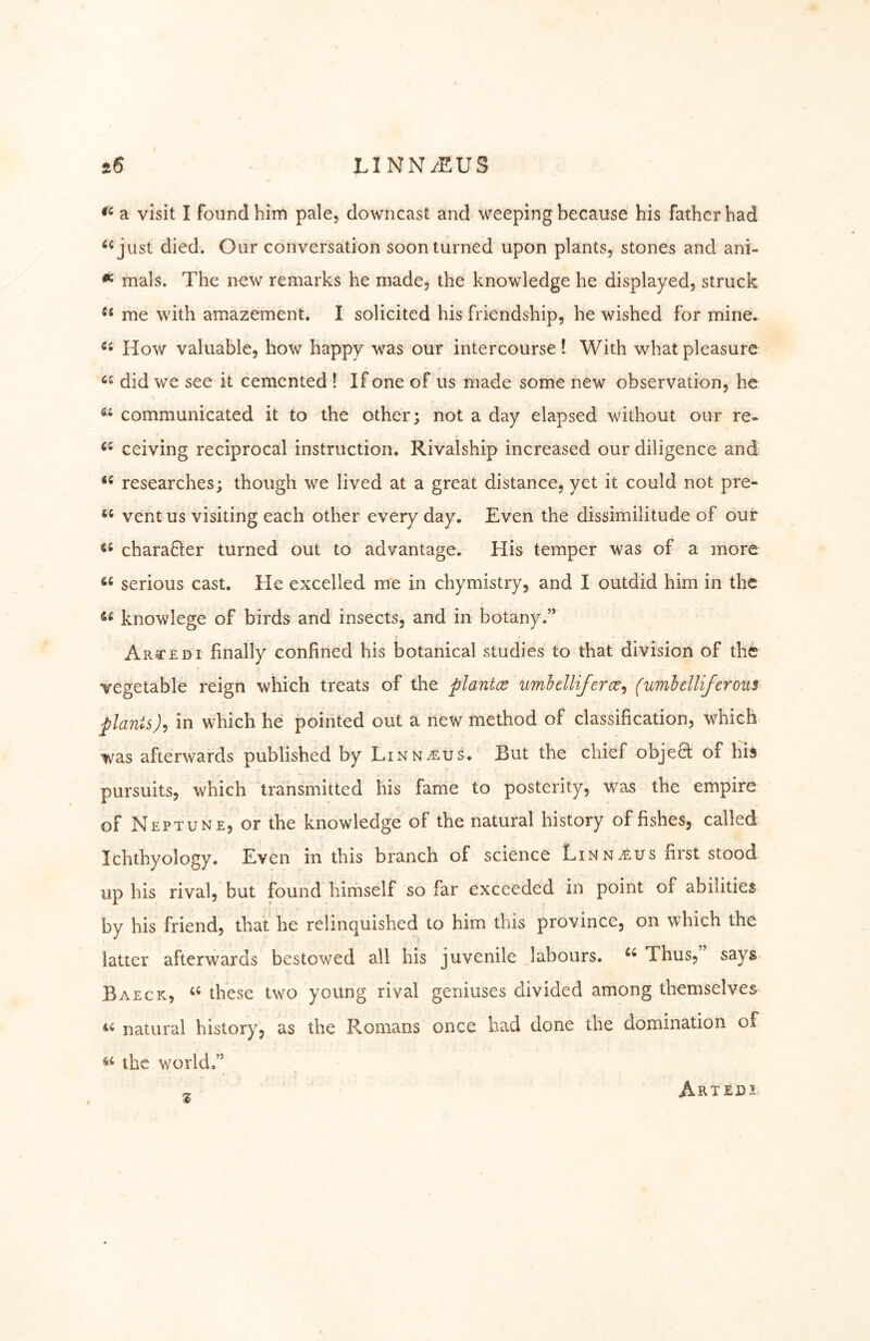 a visit I found him pale, downcast and weeping because his father had ^^just died. Our conversation soon turned upon plants, stones and ani- ^ mals. The new remarks he made, the knowledge he displayed, struck me with amazement. I solicited his friendship, he wished for mine. How valuable, how happy was our intercourse! With what pleasure did we see it cemented ! If one of us made some new observation, he communicated it to the other; not a day elapsed without our re- ceiving reciprocal instruction. Rivalship increased our diligence and researches; though we lived at a great distance, yet it could not pre- vent us visiting each other every day. Even the dissimilitude of our chara6ler turned out to advantage. His temper was of a more serious cast. He excelled me in chymistry, and I outdid him in the knowlege of birds and insects, and in botany.” Arced I finally confined his botanical studies to that division of the vegetable reign which treats of the plantce umhclliferce^ (umbelliferous plantsin which he pointed out a new method of classification, which was afterwards published by Linnaeus. But the chief obje8; of his pursuits, which trahsmitted his fame to posterity, was the empire of Neptune, or the knowledge of the natural history of fishes, called Ichthyology. Even in this branch of science Linnaeus first stood up his rival, but found himself so far exceeded in point of abilities by his friend, that he relinquished to him this province, on which the latter afterwards bestowed all his juvenile labours. Thus, says Baeck, these two young rival geniuses divided among themselves natural history, as the Romans once had done the domination of the world,” ^ Artedi