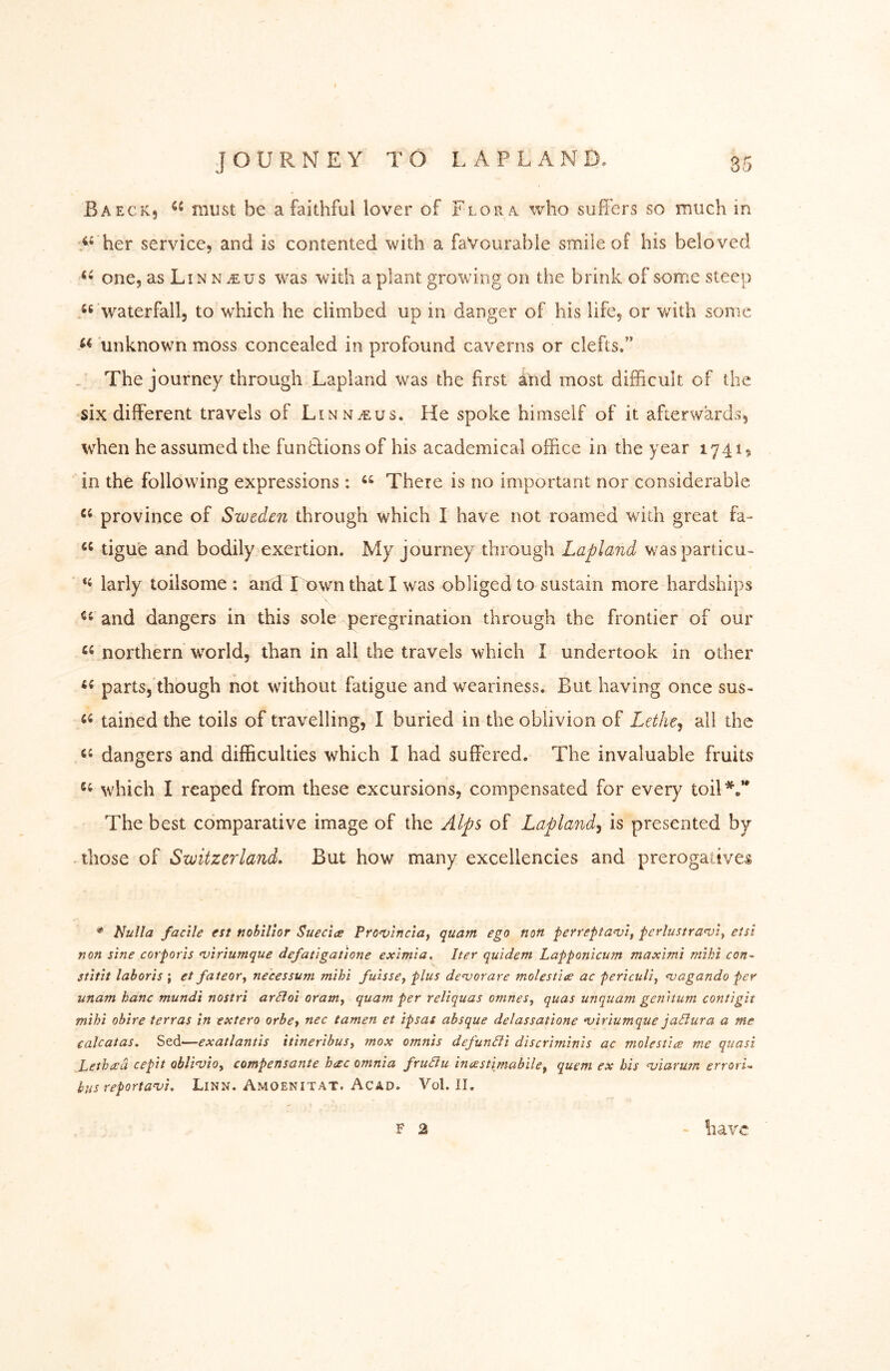 Baeck, must be a faithful lover of Flora who suffers so much in her service, and is contented with a favourable smile of his belo ved one, as Li N N iE u s was with a plant growing on the brink of some steep ‘^ waterfall, to which he climbed up in danger of his life, or v/ith some unknown moss concealed in profound caverns or clefts.” .. The journey through Lapland was the first and most difficult of the six different travels of Linn iE us. He spoke himself of it afterwards, when he assumed the funtlions of his academical office in the year 1741, in the following expressions: There is no important nor considerable province of Sweden through which I have not roamed with great fa- tigu'e and bodily exertion. My journey through Lapland v/asparticu- larly toilsome : and Town that I was obliged to sustain more hardships and dangers in this sole peregrination through the frontier of our northern world, than in all the travels which I undertook in other parts, though not without fatigue and w^eariness. But having once sus- tained the toils of travelling, I buried in the oblivion of Lethe^ ail the dangers and difficulties which I had suffered. The invaluable fruits which I reaped from these excursions, compensated for every toil*,’* The best comparative image of the Alps of Lapland^ is presented by those of Switzerland. But how many excellencies and prerogatives Nulla facile est noblllor Suecia Pro‘vlnclaf quant ego non ferrepta<vif ferlustranjiy etsi non sine corporis njiriumque defatigatione eximia. Iter quidem Lapponicum maximi mihi con^ stitit lahoris \ et fateory necessum mihi fuissCy plus devorare molestite ac fericulij <vagando per unam banc mundi nostri arßoi oramy quam per reliquas omneSy quas unquam genitum contigu mihi ohire terras in extero orhe, nec tarnen et ipsas ahsque delassatione *viriumque jaBura a me calcatas, Sed—exatlantis itinerihusy mox omnis defunäi discriminis ac molestice me quasi Lethcea cepit obli^ioy compensante hac omnia fruäu inastimabiley quern ex his alarum errorU bus reportanjt. Linn. Amoenitat. Acad. Vol. II. F 2 have