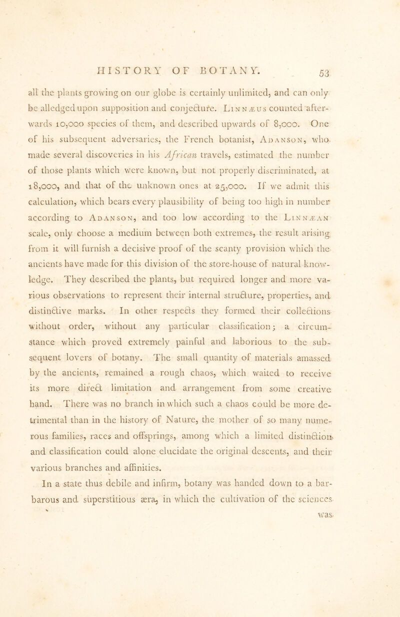 f HISTORY OF B O A N Y. 53 all the plants growing on our globe is certainly unlimited, and can only be alledgedupon supposition and conjetlufe. Lin na:us counted after- wards 10,000 species of them, and described upwards of 8,000. One of his subsequent adversaries, the French botanist, Adanson, who. made several discoveries in his African travels, estimated the number of those plants which were known, but not properly discriminated, at 18,000, and that of the unknown ones at 25,000, If we admit this calculation, which bears every plausibility of being too high in number according to Adanson, and too low according to the Linntean scale, only choose a medium between both extremes, the result arising, from it will furnish a decisive proof of the scanty provision which the- ancients have made for this division of the store-house of natural know- ledge. They described the plants, but required longer and more va- rious observations to represent their internal struHure, properties, and distinctive marks. In other respeHs they formed their colleHions- without order, without any particular classification; a circum- stance which proved extremely painful and laborious to the sub- sequent lovers of botany. The small quantity of materials amassed by the ancients, remained a rough chaos, which waited to receive its more direH limitation and arrangement from some creative hand. There was no branch in which such a chaos could be more de- trimental than in the history of Nature, the mother of so many nume- rous families, races and offsprings, among which a limited distinffiom and classification could alone elucidate the original descents, and their various branches and affinities. In a state thus debile and infirm, botany was handed down to a bar- barous amd superstitious sera^ in which the cultivation of the sciences w^as-