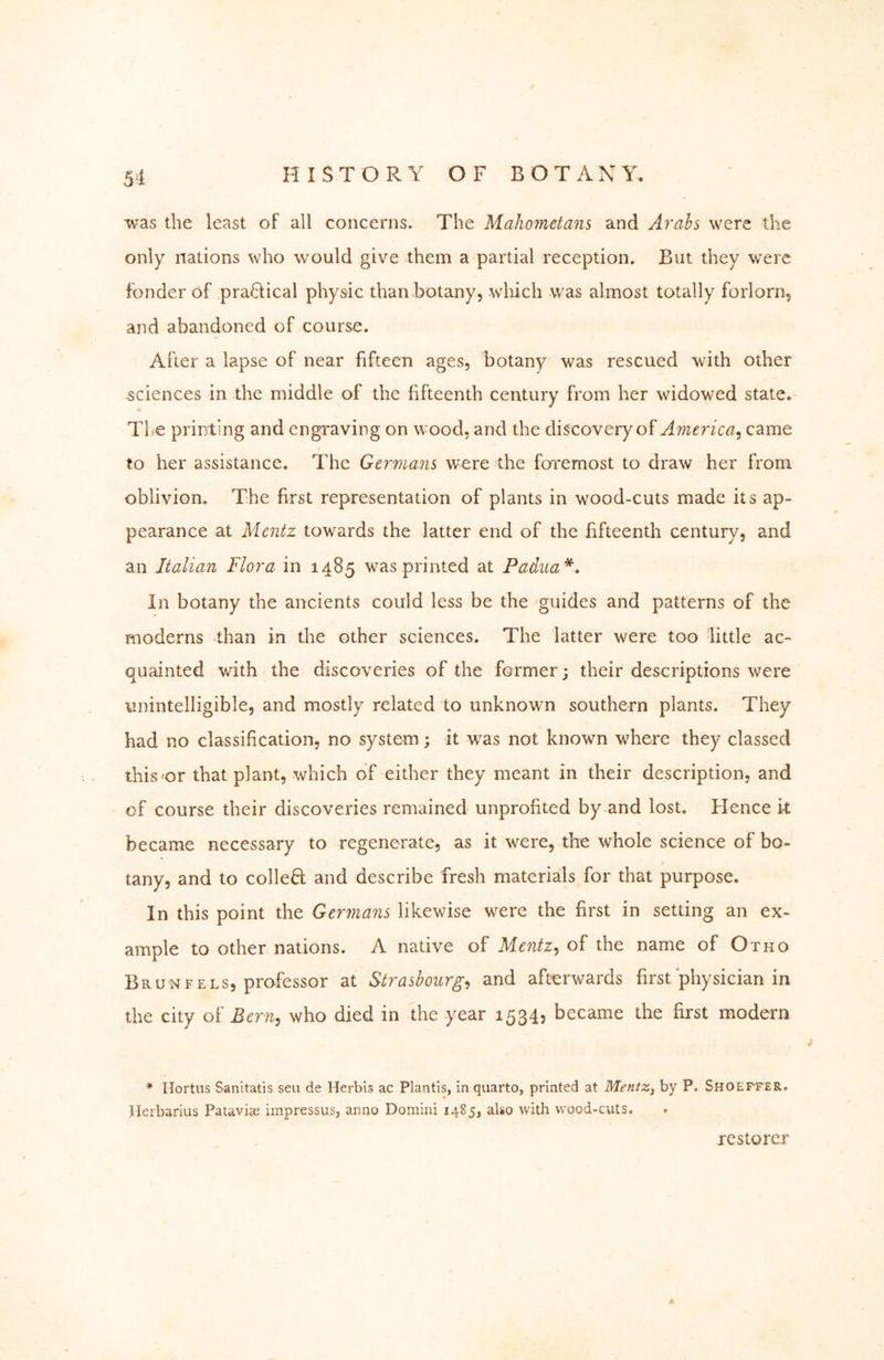 was the least of all concerns. The Mahometans and Aimhs were the only nations who would give them a partial reception. But they were fonder of practical physic than botany, which was almost totally forlorn^ and abandoned of course. After a lapse of near fifteen ages, botany was rescued with other sciences in the middle of the fifteenth century from her widowed state.- * The printing and engraving on wood, and the discovery of America^ came to her assistance. The Germans were the foremost to draw her from oblivion. The first representation of plants in wood-cuts made its ap- pearance at Mentz towards the latter end of the fifteenth century, and an Italian Flora in 1485 was printed at Padua*, In botany the ancients could less be the guides and patterns of the moderns than in the other sciences. The latter were too little ac- quainted with the discoveries of the former; their descriptions were unintelligible, and mostly related to unknown southern plants. They had no classification, no system; it was not known where they classed this'or that plant, which of either they meant in their description, and of course their discoveries remained unprofited by and lost. Hence k became necessary to regenerate, as it were, the whole science of bo- tany, and to colled and describe fresh materials for that purpose. In this point the Germans likewise were the first in setting an ex- ample to other nations. A native of Mentz,, of the name of Otho Brunfels, pro-fessor at Strasbourg,, and afterwards first physician in the city of Bern^ who died in the year 1534, became the first modern * Hortus Sanltatis sen de Herbis ac Plantls, in quarto, printed at Mentz, by P. Shoeffer, Herbarius Pataviee impressus, anno Domini 1485, also with wood-cuts. restorer A