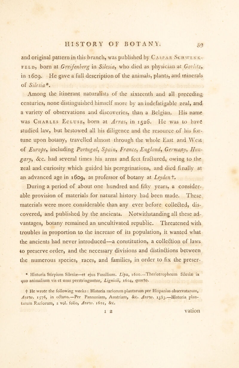 ^^9 and original pattern in this branch, was published by Caspar Schwenk- feld, born at Greifenherg in Silesia^ who died as physician at Gorliizy in 1609. He gave a full description of the animals, plants, and minerals of Silesia^, Among the itinerant naturalists of the sixteenth and all preceding centuries, none distinguished himself more by an indefatigable zeal, and a variety of observations and discoveries, than a Belgian. His name was Charles Ecluse, born at A7Tas^ in 1526. He w^as to have studied law, but bestowed all his diligence and the resource of his for- tune upon botany, travelled almost through the whole Flast and West of Europe^ including Poi'tugal^ Spain^ France^ E'ngla7id^ Gei^mckfiy^ Him- gary^ See. had several times his arms and feet fraflured, owing to the zeal and curiosity which guided his peregrinations, and died finally at an advanced age in 1609, as professor of botany at Ley dent. During a period of about one hundred and fifty years, a consider- able provision of materials for natural history had been made. These materials were more considerable than any ever before collefled, dis- covered, and published by the ancients. Notwithstanding all these ad- vantages, botany remained an uncultivated republic. Threatened with troubles in proportion to the increase of its population, it wanted what the ancients had never introduced—a constitution, a colle6tion of laws to preserve order, and the necessary divisions and distinflions between the numerous species, races, and families, in order to fix the preser- * Hlstorla Stirpium Sileslae—et ejus Fossilium. LipZf 1600—Theiiotropheum Silesian ia quo animalium vis et usus perstringuntiir, Lignicn^ 1604, quarto. •f He wrote the following works ; Historia rariorum plantarum per Hispanlas observatariitn, Ant^w, 1576, in o6lavo.—Per Pannoniam, Austriam, &c. Ant^. 1^83.—Historia plan- tarum Raiiorum, 2 vol. folio, Antnx). 1601, &c. 1 2 vation