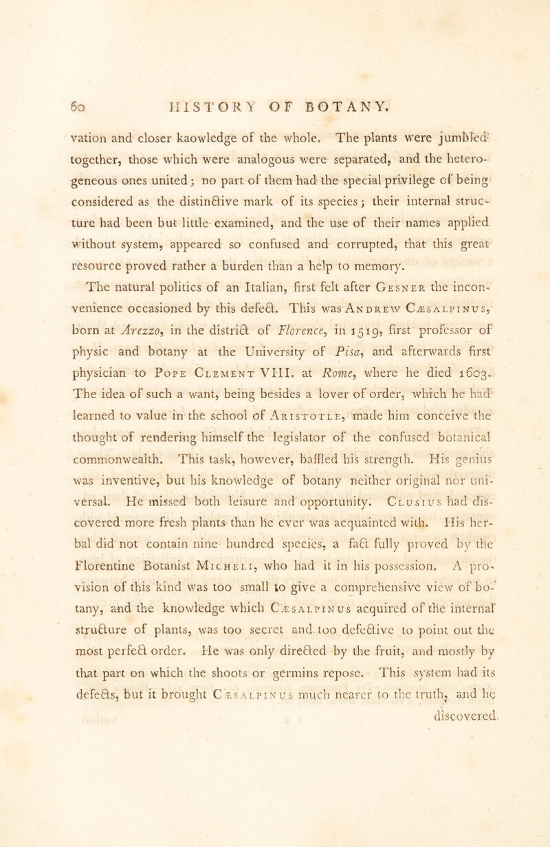 vation and closer kaowledge of the whole. The plants were jumbled' together, those which were analogous were separated, and the hetero- geneous ones united; no part of them had the special privilege of being considered as the distinftive mark of its species; their internal struc-^ ture had been but little examined, and the use of their names applied v/ithout system, appeared so confused and corrupted, that this great resource proved rather a burden than a help to memory. The natural politics of an Italian, first felt after Gesner the incon« venience occasioned by this defedl. This was Andrew C^salpinus, born at Arezzo^ in the district of Florence^ in 1519? first professor of physic and botany at the University of Pisa^ and afterwards first physician to Pope Clement VIIL at Rome^ where he died 1603. The idea of such a want, being besides a lover of order, which he had learned to value in the school of Aristotle, made him conceive the thought of rendering himself the legislator of the confused botanical commonwealth. This task, however, baffled his strength. His genius was inventive, but his knowledge of botany neither origiiial nor uni- versal, He missed both leisure and'opportunity. Clusius had dis- covered more fresh plants than lie ever was acquainted with. His her- bal did not contain nine hundred species, a faft fully proved by the Florentine Botanist Micheli, who had it in his possession. A pro- vision of this kind v/as too small to give a comprehensive view of bo- tany, and the knowledge which C.ts alpin us acquired of the internal’ strufture of plants, was too secret and. too defeUive to point out the most perfebl order. He was only direflcd by the fruit, and mostly by that part on which the shoots or germins repose. This system had its defeBs, but it brought Cesalpinus much nearer to the truthj and he discovered