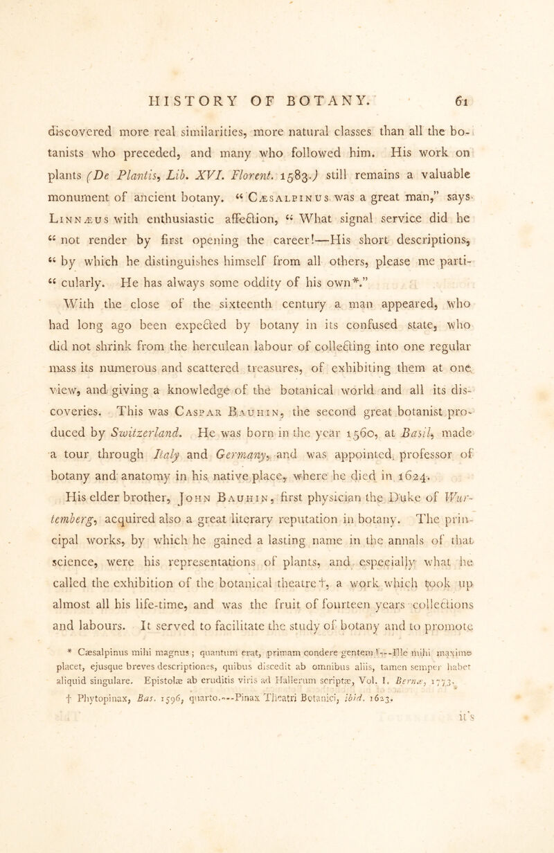 f HISTORY OF BOTANY. ' 6i discovered more real similarities, more natural classes than all the bo-i tanists who preceded, and many who followed him. His work on plants (De Plantis^ Lib» XVI. Florent. 1583.^ still remains a valuable monument of ancient botany. C.esaleinus was a great man,” says> LiNNiEUs with enthusiastic affeHion, What signal service did he not render by first opening the career!—His short descriptions, by which he distinguishes himself from all others, please me parti- cularly. He has always some oddity of his own*.” With the close of the sixteenth century a man appeared, who had long ago been expected by botany in its confused state, who did not shrink from the herculean labour of colletling into one regular mass its numerous and scattered treasures, of exhibiting them at one view, and giving a knowledge of the botanical world and all its dis- coveries. This was Caspar B^auhin, the second great botanist pro> duced by Switzerland.. He was born in the year 1560, at Basils made a tour through Italy and Germmiy^- ^said was appointed, professor of botany and anatomy in his native place,, where he died in 1624. His elder brother, John Bauhin, first physician the Duke of IVur- temberg^ acquired also a great literary reputation in botany. The prin- cipal works, by wdiich he gained a lasting name in the annals of that science, were his representations of plants, and^ especially what he called the exhibition of the botanical theatre t, a work which took up almost all his life-time, and was the fruit of fourteen years colleciions and labours. It served to facilitate the study of botany and to promote * Caesalpiniis mihi magnus ; quantum erat, primam condere gentem 1---Ille mihl maxim© placet, ejusque breves descriptiones, quibus discedlt ab omnibus alils, tarnen semper liabet aliquid singulare. Epistolae ab eruditis viris ad Hallerum scriptse, Vol. I. Berna;, 1773. t Pliytopinax, Bas, 1596^, quarto.--Pinax, Tiieatri Botanici, ibid. 1623. It s