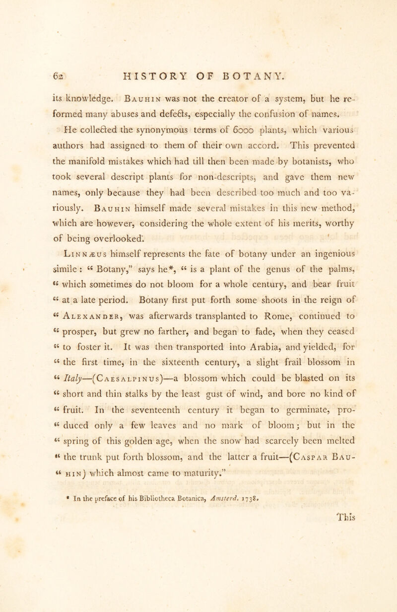 its knowledge. Bauhin was not the creator of a system, but he re- formed many abuses and defeBs, especially the confusion of names. He colleBed the synonymous terms of 6000 plants, which various authors had assigned to them of their own accord. This prevented the manifold mistakes which had till then been made by botanists, who took several descript plants for non-descripts, and gave them new names, only because they had been described too much and too va- riously. Bauhin himself made several mistakes in this new method, which are however, considering the whole extent of his merits, worthy of being overlooked’. Linn^us himself represents the fate of botany under an ingenious simile : Botany,” says he*, is a plant of the genus of the palms, which sometimes do not bloom for a whole century, and bear fruit at a late period. Botany first put forth some shoots in the reign of Alexander, was afterwards transplanted to Rome, continued to prosper, but grew no farther, and began to fade, when they ceased to foster it. It was then transported into Arabia, and yielded, for the first time, in the sixteenth century, a slight frail blossom in Italy—(C AES ALPIN us)—a blossom which could be blasted on its short and thin stalks by the least gust of wind, and bore no kind of fruit. In the seventeenth century it began to germinate, pro- duced only a few leaves and no mark of bloom; but in the spring of this golden age, when the snow had scarcely been melted the trunk put forth blossom, and the latter a fruit—(Caspar Bau- 4 hin) which almost came to maturity.” * In the preface of his Bibliotheca Botanica, Amsterd. 1738,