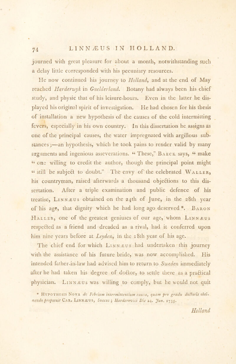 journed with great pleasure for about a month, notwithstanding such a delay little corresponded with his pecuniary resources. He now continued his journey to Holland^ and at the end of May reached Hardcrwyk in Guelderland. Botany had always been his chief study, and physic that of his leisure-hours. Even in the latter he dis- played his original spirit of investigation. He had chosen for his thesis of installation a new hypothesis of the causes of the cold intermitting fevers, especially in his own country. In this dissertation he assigns as one of the principal causes, the water impregnated with argillous sub- stances ;—an hypothesis, which he took pains to render valid by many arguments and ingenious asseverations. ‘‘These,” Baeck says, “ make “ one willing to credit the author, though the principal point might “ still be subjeft to doubt.” The envy oTthe celebrated Waller, his countryman, raised afterwards a thousand objeftions to this dis- sertation. After a triple examination and public defence of his treatise, Linnaeus obtained on the 24th of June, in the 28th year of his age, that dignity which he had long ago deserved*. Baron Haller, one of the greatest geniuses of our age, whom Linnaeus respeHed as a friend and' dreaded as a rival, had it conferred upon him nine years before at Leyden^ in the i8th year of his age. The chief end for which Linn.eus had undertaken ^ this journey with the assistance of his future bride, was now accomplished. His intended father-in-law had advised him to return to Sweden immediately after he had taken his degree of doHor, to settle there as a praEical physician. Linn^us was willing to comply, but he would not quit * Hypothesis Nova dt Fehrlum inter mit tenthim causa^ quam pro gradu do^loris ohti^ mndo proposuit Car, LiNNiEUS, Suecus \ Harderonjtci Die 24, Jun. 1735. Holland