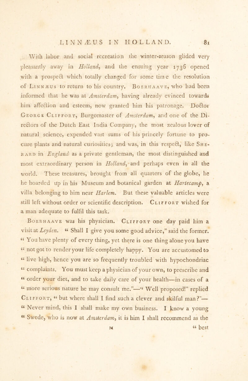 With labor and social recreation the winter“Season glided very pleasantly away in Holland^ and the ensuing year 1736 opened with a prospe6l which totally changed for some time die resolution oFLinn^us to return to his country. Boerhaave, who had been informed that he was at Amsterdam^ having already evinced towards him affedlion and esteem, now granted him his patronage. Dodloi George Cliffort, Burgomaster of Amsterdam^ and one of the Di- reflors of the Dutch East India Company, the most zealous lover of natural science, expended vast sums of his princely fortune to pro«^ cure plants and natural curiosities; and was, in this respeö, like She- RARD in England as a private gentleman, the most distinguished and most extraordinary person in Hollander and perhaps even in all the world. These treasures, brought from all quarters of the globe, he he hoarded up in his Museum and botanical garden at Hartecamp^ a villa belonging to him near Harlem, But these valuable articles were still left without order or scientific description. Cliffort wished for a man adequate to fulfil this task. Boerhaave was his physician. Cliffort one day paid him a visit at Leyden, “ Shall I give you some good advice,” said the former. You have plenty of every thing, yet there is one thing alone you have not got to render your life completely happy. You are accustomed to live high, hence you are so frequently troubled with hypochondriac complaints. You'must keep a physician of your own, to prescribe and order your diet, and to take daily care of your health—^in cases of a more serious nature he may consult me.”—Well proposed!” replied Cliffort, but where shall I find such a clever and skilful man?’—• Never mind, this I shall make my own business. I know a young Swede, who is now at Ainstcrdayn^ it is him I shall recommend as the M best