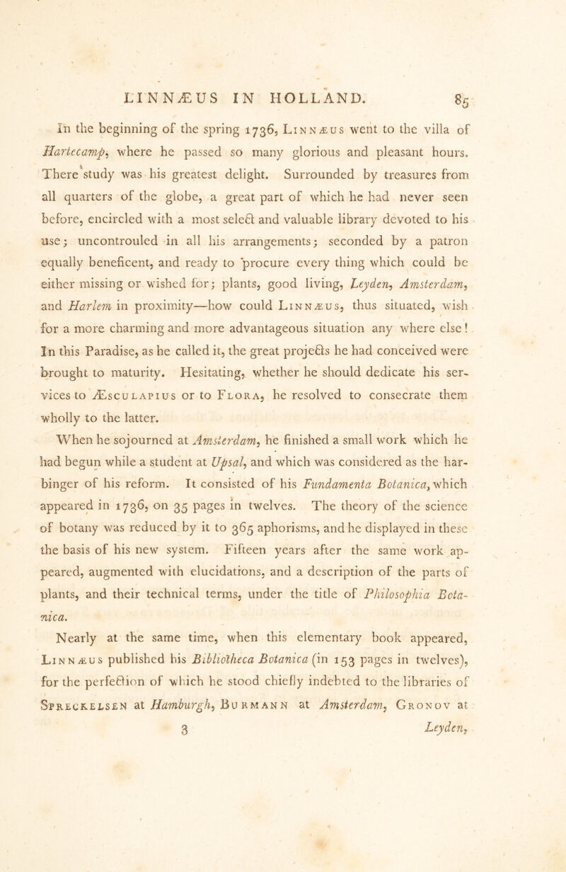 in the beginning of the spring 17365 Linnaeus weiit to the villa of Hartecamp^ where he passed so many glorious and pleasant hours. There study was his greatest delight. Surrounded by treasures from all quarters of the globe, a great part of which he had never seen before, encircled with a most sele6l and valuable library devoted to his use; uncontrouled -in all his arrangements; seconded by a patron equally beneficent, and ready to procure every thing which could be either missing or wished for; plants, good living, tcydcn^ Amsterdam^ znd Harlem in proximity—how could Linnaeus, thus situated, wish, f for a more charming and more advantageous situation any where else! In this Paradise, as he called it, the great projeQs he had conceived were brought to maturity. Hesitating, whether he should dedicate his ser- vices to AIsculapius or to Flora, he resolved to consecrate them wholly to the latter. When he sojourned at Amsterdam^ he finished a small work which he had begun while a student at Upsal^ and which was considered as the har- binger of his reform. It consisted of his Fundamenta Botanica^ which appeared in 1736, on 35 pages in twelves. The theory of the science of botany was reduced by it to 365 aphorisms, and he displayed in these the basis of his new system. Fifteen years after the same work ap- peared, augmented with elucidations, and a description of the parts of plants, and their technical terms, under the title of Philosophia Beta- nica. Nearly at the same time, when this elementary book appeared, LinnvEus published his Bibliotheca Botanica (m 153 pages in twelves), for the perfeBion of which he stood chiefly indebted to the libraries of SpRLcftELSLN at Bu RM AN N at Amsterdam^ Gronov at 3 Leyden^