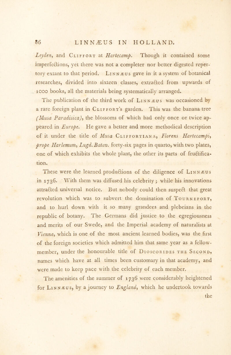 Leyden^ and Cliffort at Hartecamp, Though it contained some imperfeHions, yet there was not a completer nor better digested reper- tory extant to that period. Linnaeus gave in it a system of botanical researches, divided into sixteen classes, extraQed from upwards of looo books, all the materials being systematically arranged. The publication of the third work of Linnaeus was occasioned by a rare foreign plant in Cliffort’s garden. This was the banana tree (Musa Paradisica), the blossoms of which had only once or twice ap- peared in Europe. He gave a better and more methodical description of it under the title of Musa Cliffortiana, Florens Hartecampi^ prope Harlemum^ Lugd.Batav. forty-six pages in quarto, with two plates, one of which exhibits the whole plant, the other its parts of fructifica- tion. These were the learned produ6lions of the diligence of Linn^us in 1736. With them was diffused his celebrity; while his innovations attraÖ:ed universal notice. But nobody could then suspeC; that great revolution which was to subvert the domination of Tournefort, and to hurl down with it so many grandees and plebeians in the republic of botany. The Germans did justice to the egregiousness and merits of our Swede, and the Imperial academy of naturalists at Vienna^ which is one of the most ancient learned bodies, w^as the first of the foreign societies which admitted him that same year as a fellow- member, under the honourable title of Dioscorides the Second, names which have at all times been customary in that academy, and were made to keep pace with the celebrity of each member. The amenities of the summer of 1736 were considerably heightened for LiNNiEus, by a journey to England^ which he undertook tow^ards