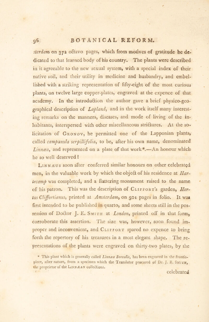 9^ sierdam on 372 oftavo pages, which from motives of gratitude he de« dicated to that learned body of his country. The plants were described in it agreeable to the new sexual system, with a special index of their native soil, and their utility in medicine and husbandry, and embel- lished with a striking representation of fifty-eight of the most curious plants, on twelve large copper-plates, engraved at the expence of that s academy. In the introduction the author gave a brief physico-geo- graphical description of Lapland^ and in the work itself many interest- ing remarks on the manners, diseases, and mode of living of the in- habitants, interspersed with other miscellaneous striBures. At the so- licitation of Gronov, he permitted one of the Lapponian plants, called campanula serpillifolia^ to be, after his own name, denominated Linncea^ and represented on a plate of that work*^.—An honour which he so well deserved ! Linn^us soon after conferred similar honours on other celebrated men, in the valuable work by which theobjeB of his residence at Ear- itcamp v/as completed, and a flattering monument raised to the name of his patron. This was the description of Clip tort’s garden, Hor~ ills Cliffortianus^ printed at Amsterdam^ on 501 pages in folio. It was first intended to be published in quarto, and some sheets still in the pos- session of DoBor J. E. Smith at London^ printed off in that form, corroborate this assertion. The size was, however, soon found im- proper and inconvenient, and Clip fort spared no expence to bring forth the repertory of his treasures in a most elegant shape. The re- presentations of the plants were engraved on thirty-two plates, by the ^ This plant which is generally called Vinncea Borealis^ has been engraved in the frontis- piece, after nature, from a specimen which the Translator procured of Dr. J. E. Smith, the proprietor of the Linn^ean collections. celebrated