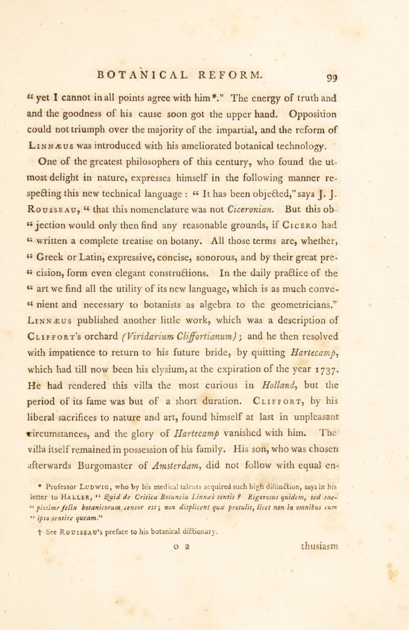 \ yet I cannot in all points agree with him*.” The energy of truth and and the goodness of his cause soon got the upper hand. Opposition could not triumph over the majority of the impartial, and the reform of Linn^us was introduced with his ameliorated botanical technology. ' One of the greatest philosophers of this century, who found the ut* most delight in nature, expresses himself in the following manner re- speQing this new technical language : “ It has been obje8:ed,”says J. J. Rousseau, that this nomenclature was not Ciceronian, But this ob- “jection would only then find any reasonable grounds, if Cicero had written a complete treatise on botany. All those terms are, whether, Greek or Latin, expressive, concise, sonorous, and by their great pre* cision, form even elegant constructions. In the daily praQice of the art we find all the utility of its new language, which is as much conve- nient and necessary to botanists as algebra to the geometricians,” Linn^us published another little work, which was a description of Cliffort’s orchard (Viridarium Cliffortianum) ; and he then resolved with impatience to return to his future bride, by quitting HarUcamp,^ which had till now been his elysium, at the expiration of the year 1737. He had rendered this villa the most curious in Holland^ but the period of its fame was but of a short duration. Clif fort, by his liberal sacrifices to nature and art, found himself at last in unpleasant circumstances, and the glory of Ilartecamp vanished with him. The villa itself remained in possession of his family. Flis son, who was chosen afterwards Burgomaster of Amsterdam^ did not follow with equal en- * Professor Ludwig, who by his medical taleiUs acquired such high dirtin6lion, says in his letter to Haller, “ ^id de Critica Botancia Linnai sent'is ? Rigorosus quidem, sed sae- pissime feVix botanicorurii censor est; non displicent quce protiilit^ licet non in otnnibus cum ** ipsQ sentire queam,^^ t See Rousseau’s preface to his botanical didlionary. O 2 thusiasm